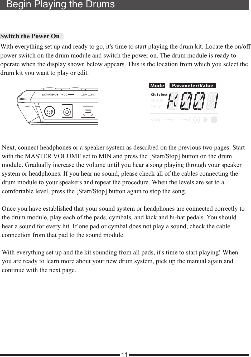 Begin Playing the Drums11Switch the Power OnWith everything set up and ready to go, it&apos;s time to start playing the drum kit. Locate the on/offpower switch on the drum module and switch the power on. The drum module is ready tooperate when the display shown below appears. This is the location from which you select thedrum kit you want to play or edit.Next, connect headphones or a speaker system as described on the previous two pages. Startwith the MASTER VOLUME set to MIN and press the [Start/Stop] button on the drummodule. Gradually increase the volume until you hear a song playing through your speakersystem or headphones. If you hear no sound, please check all of the cables connecting thedrum module to your speakers and repeat the procedure. When the levels are set to acomfortable level, press the [Start/Stop] button again to stop the song.Once you have established that your sound system or headphones are connected correctly tothe drum module, play each of the pads, cymbals, and kick and hi-hat pedals. You shouldhear a sound for every hit. If one pad or cymbal does not play a sound, check the cableconnection from that pad to the sound module.With everything set up and the kit sounding from all pads, it  time to start playing! Whenyou are ready to learn more about your new drum system, pick up the manual again andcontinue with the next page.&apos;sMode Parameter/ValueK i t S e l e c tK i t E d i tS e t u pC l i c k S o n gTe m p o