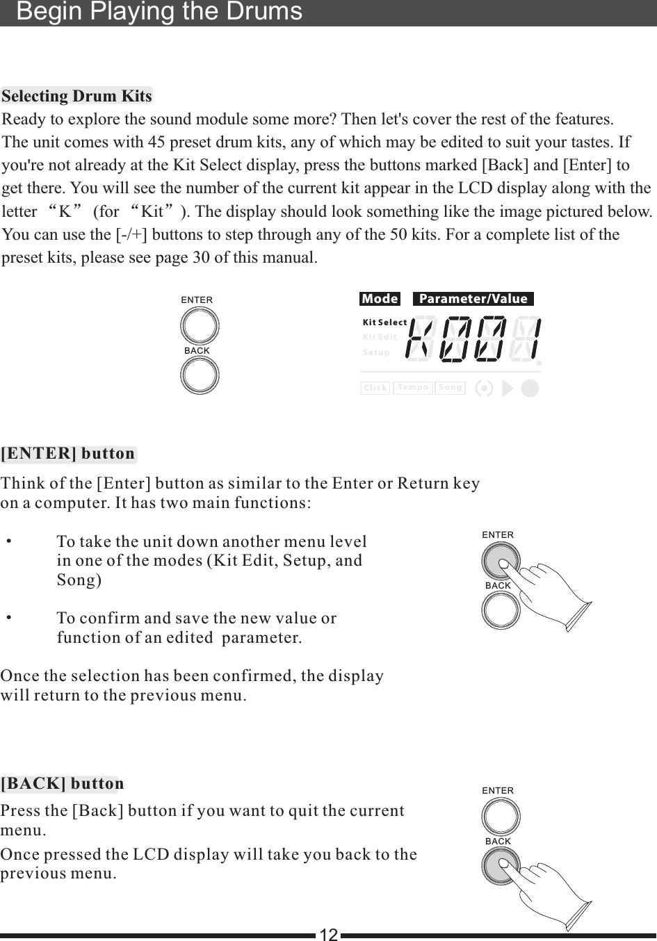 Selecting Drum Kits&apos;“ ” “ ”see page 30 Ready to explore the sound module some more? Then let&apos;s cover the rest of the features.The unit comes with 45 preset drum kits, any of which may be edited to suit your tastes. Ifyou re not already at the Kit Select display, press the buttons marked [Back] and [Enter] to get there. You will see the number of the current kit appear in the LCD display along with theletter  K  (for  Kit ). The display should look something like the image pictured below.You can use the [-/+] buttons to step through any of the 50 kits. For a complete list of thepreset kits, please  of this manual.Begin Playing the Drums12Think of the [Enter] button as similar to the Enter or Return keyon a computer. It has two main functions:·         To take the unit down another menu level             in one of the modes (Kit Edit, Setup, and              Song)·         To confirm and save the new value or              function of an edited  parameter.Once the selection has been confirmed, the displaywill return to the previous menu.Press the [Back] button if you want to quit the currentmenu.[ENTER] button[BACK] buttonOnce pressed the LCD display will take you back to theprevious menu.Mode Parameter/ValueK i t S e l e c tK i t E d i tS e t u pC l i c k S o n gTe m p oBACKENTERBACKENTERBACKENTER