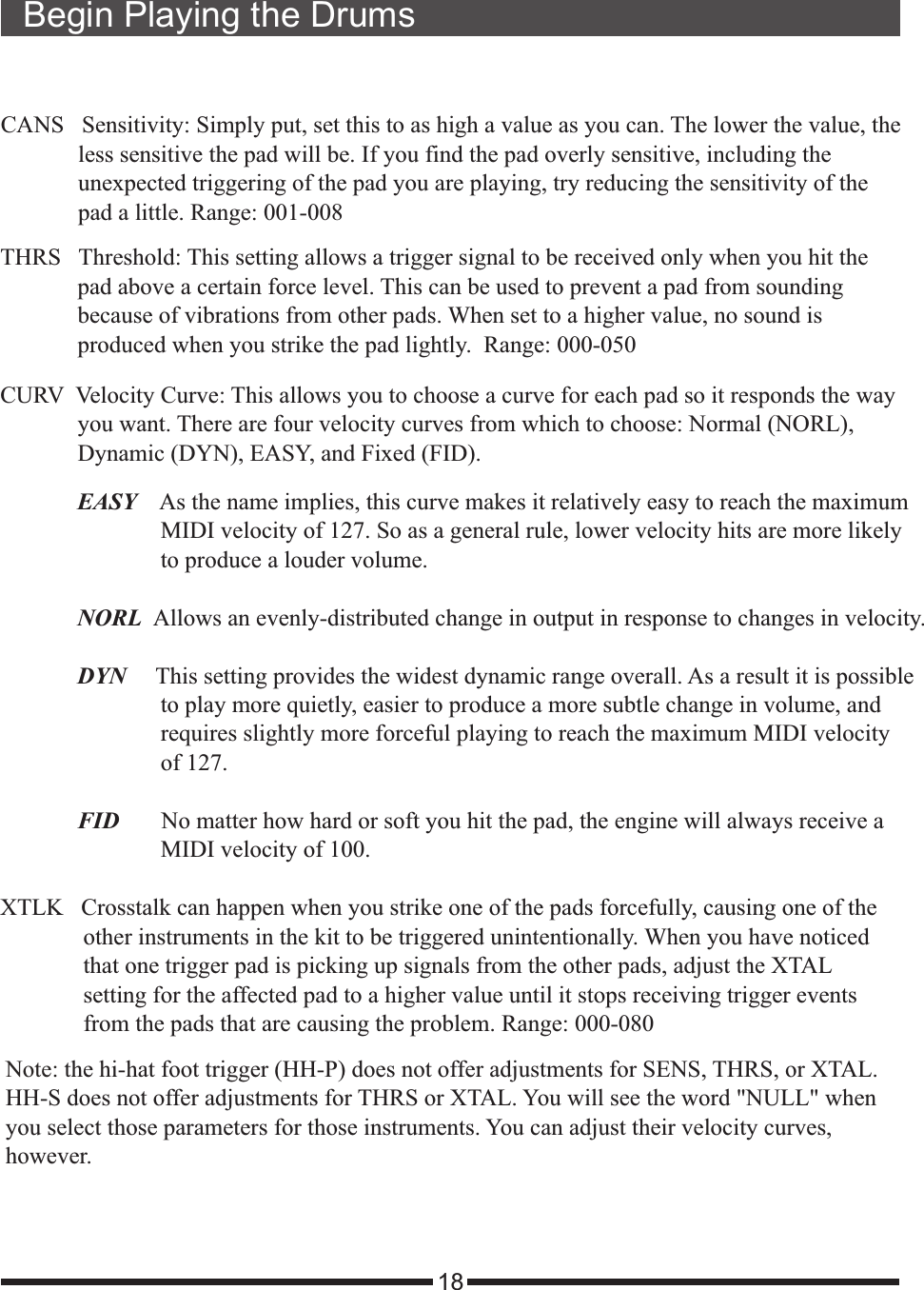 18Begin Playing the DrumsCANS   Sensitivity: Simply put, set this to as high a value as you can. The lower the value, the             less sensitive the pad will be. If you find the pad overly sensitive, including the             unexpected triggering of the pad you are playing, try reducing the sensitivity of the             pad a little. Range: 001-008THRS   Threshold: This setting allows a trigger signal to be received only when you hit the             pad above a certain force level. This can be used to prevent a pad from sounding             because of vibrations from other pads. When set to a higher value, no sound is             produced when you strike the pad lightly.  Range: 000-050CURV  Velocity Curve: This allows you to choose a curve for each pad so it responds the way             you want. There are four velocity curves from which to choose: Normal (NORL),             Dynamic (DYN), EASY, and Fixed (FID).             EASY    As the name implies, this curve makes it relatively easy to reach the maximum                           MIDI velocity of 127. So as a general rule, lower velocity hits are more likely                           to produce a louder volume.               NORL  Allows an evenly-distributed change in output in response to changes in velocity.              DYN     This setting provides the widest dynamic range overall. As a result it is possible                           to play more quietly, easier to produce a more subtle change in volume, and                            requires slightly more forceful playing to reach the maximum MIDI velocity                           of 127.                             FID       No matter how hard or soft you hit the pad, the engine will always receive a                           MIDI velocity of 100.                XTLK   Crosstalk can happen when you strike one of the pads forcefully, causing one of the               other instruments in the kit to be triggered unintentionally. When you have noticed               that one trigger pad is picking up signals from the other pads, adjust the XTAL               setting for the affected pad to a higher value until it stops receiving trigger events              from the pads that are causing the problem. Range: 000-080Note: the hi-hat foot trigger (HH-P) does not offer adjustments for SENS, THRS, or XTAL. HH-S does not offer adjustments for THRS or XTAL. You will see the word &quot;NULL&quot; when you select those parameters for those instruments. You can adjust their velocity curves, however.