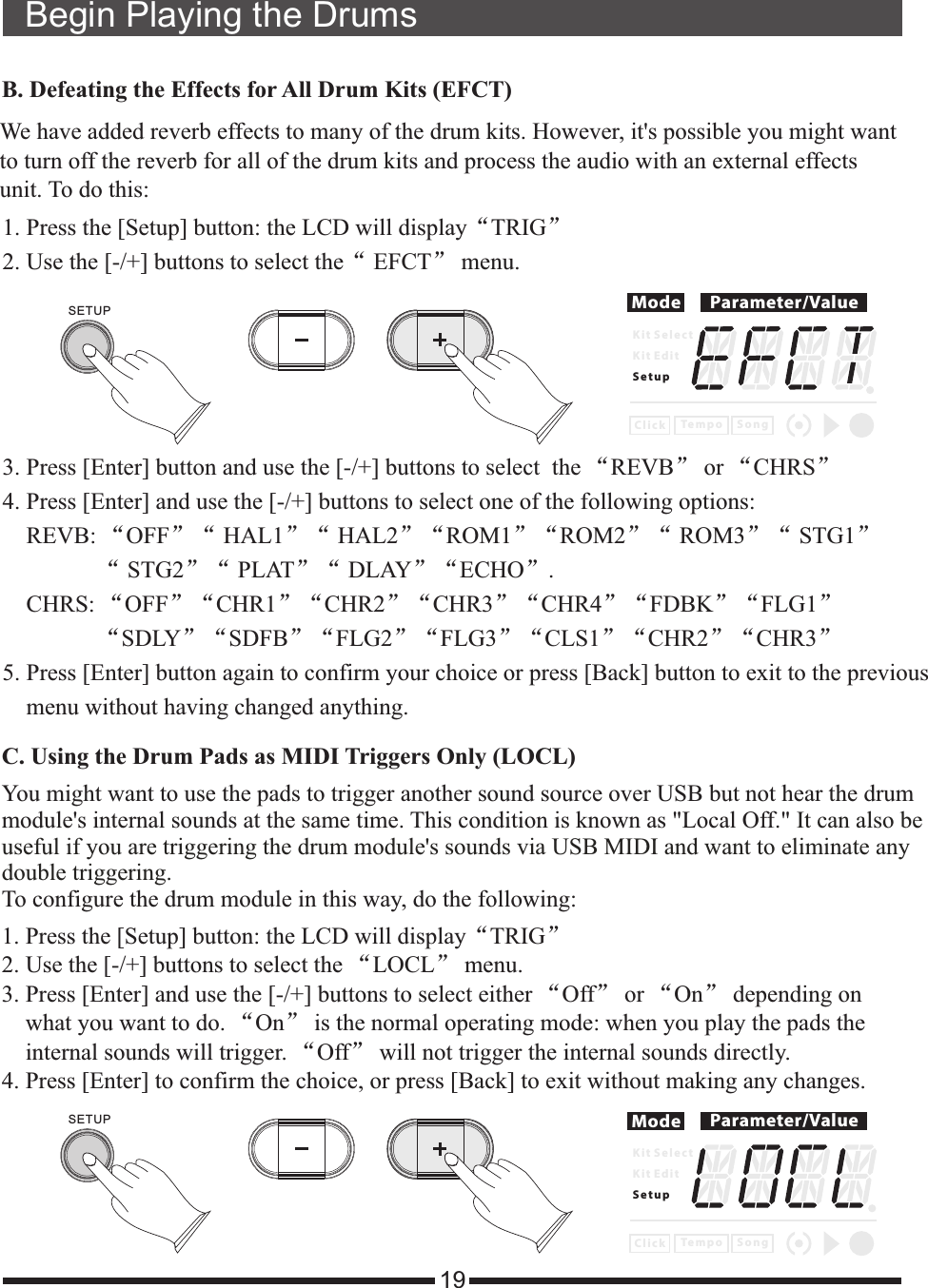 19Begin Playing the Drums1. Press the [Setup] button: the LCD will display“TRIG”2. Use the [-/+] buttons to select the“ EFCT” menu. 3. Press [Enter] button and use the [-/+] buttons to select  the “REVB” or “CHRS”4. Press [Enter] and use the [-/+] buttons to select one of the following options:    REVB: “OFF”“ HAL1”“ HAL2”“ROM1”“ROM2”“ ROM3”“ STG1”                “ STG2”“ PLAT”“ DLAY”“ECHO”.    CHRS: “OFF”“CHR1”“CHR2”“CHR3”“CHR4”“FDBK”“FLG1”                “SDLY”“SDFB”“FLG2”“FLG3”“CLS1”“CHR2”“CHR3”5. Press [Enter] button again to confirm your choice or press [Back] button to exit to the previous     menu without having changed anything. B. Defeating the Effects for All Drum Kits (EFCT)We have added reverb effects to many of the drum kits. However, it&apos;s possible you might wantto turn off the reverb for all of the drum kits and process the audio with an external effects unit. To do this:Mode Parameter/ValueK i t S e l e c tK i t E d i tS e t u pC l i c k S o n gTe m p oC. Using the Drum Pads as MIDI Triggers Only (LOCL)You might want to use the pads to trigger another sound source over USB but not hear the drum module&apos;s internal sounds at the same time. This condition is known as &quot;Local Off.&quot; To configure the drum module in this way, do the following:It can also beuseful if you are triggering the drum module&apos;s sounds via USB MIDI and want to eliminate any double triggering. 1. Press the [Setup] button: the LCD will  “TRIG”2. Use the [-/+] buttons to select the “LOCL” menu. 3. Press [Enter] and use the [-/+] buttons to select either “Off” or “On” depending on    what you want to do. “On” is the normal operating mode: when you play the pads the    internal sounds will trigger. “Off” will not trigger the internal sounds directly. 4. Press [Enter] to confirm the choice, or press [Back] to exit without making any changes.displayMode Parameter/ValueK i t S e l e c tK i t E d i tS e t u pC l i c k S o n gTe m p oSETUPSETUP