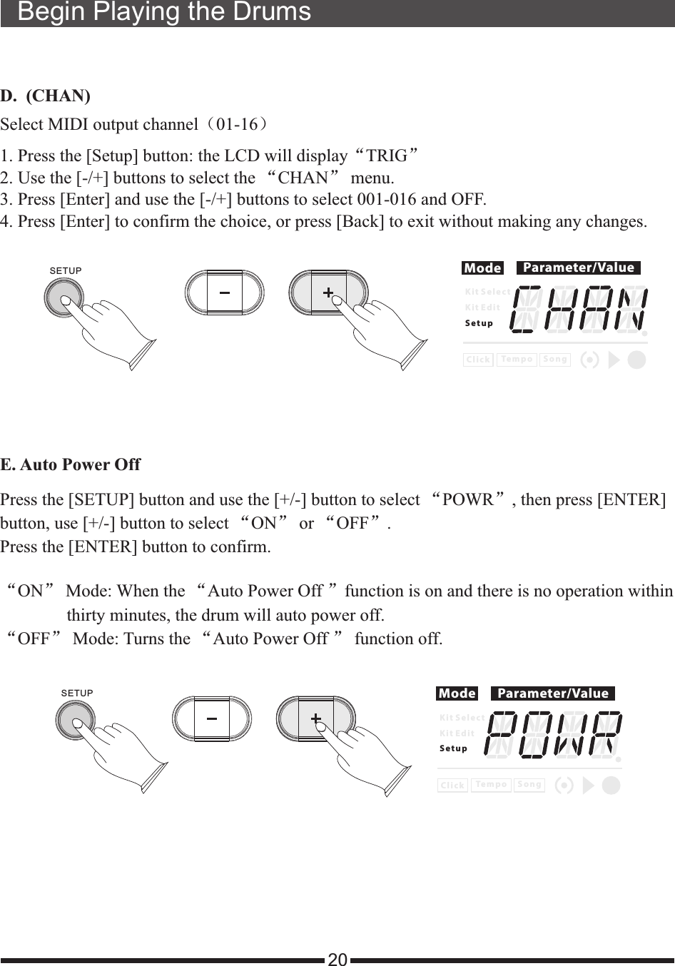 20Begin Playing the DrumsD.  (CHAN)Select MIDI output channel（01-16）1. Press the [Setup] button: the LCD will  “TRIG”2. Use the [-/+] buttons to select the “CHAN” menu. 3. Press [Enter] and use the [-/+] buttons to select 001-016 and OFF. 4. Press [Enter] to confirm the choice, or press [Back] to exit without making any changes.displayMode Parameter/ValueK i t S e l e c tK i t E d i tS e t u pC l i c k S o n gTe m p oSETUPE. Auto Power Off Mode Parameter/ValueK i t S e l e c tK i t E d i tS e t u pC l i c k S o n gTe m p o“ON” Mode: When the “ ”function is on and there is no operation within                thirty minutes, the drum will auto power off.“OFF” Mode: Turns the “ff ” function off. Auto Power OAuto Power Off Press the [SETUP] button and use the [+/-] button to select “POWR”, then press [ENTER] button, use [+/-] button to select “ON” or “OFF”. Press the [ENTER] button to confirm.SETUP