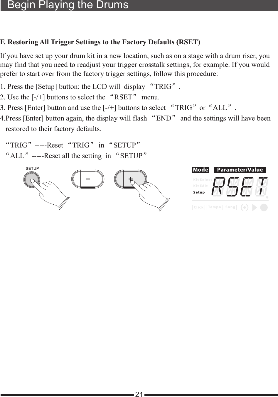 21Begin Playing the DrumsF. Restoring All Trigger Settings to the Factory Defaults (RSET)If you have set up your drum kit in a new location, such as on a stage with a drum riser, you may find that you need to readjust your trigger crosstalk settings, for example. If you would prefer to start over from the factory trigger settings, follow this procedure:1. Press the [Setup] button: the LCD will   “TRIG”.2. Use the [-/+] buttons to select the “RSET” menu. 3. Press [Enter] button and use the [-/+] buttons to select “TRIG”or“ALL”.4.Press [Enter] button again, the display will flash “END” and the settings will have been    restored to their factory defaults. display  Mode Parameter/ValueK i t S e l e c tK i t E d i tS e t u pC l i c k S o n gTe m p o“TRIG”-----Reset “TRIG” in “SETUP”“ALL”-----Reset all the setting  in “SETUP”SETUP