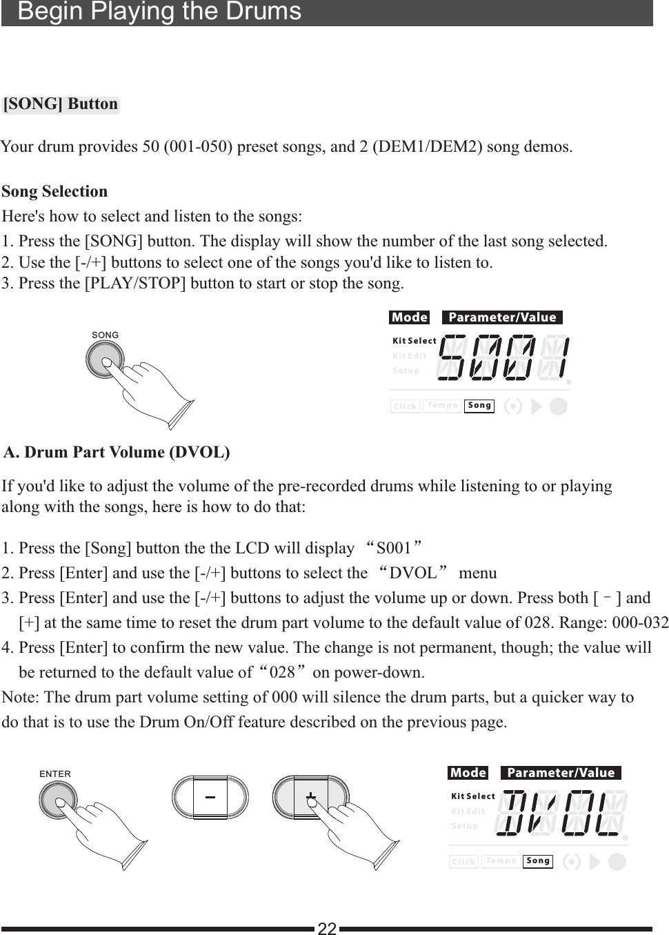 Begin Playing the Drums22[SONG] ButtonSong SelectionHere  how to select and listen to the songs:&apos;s1. Press the [SONG] button. The display will show the number of the last song selected.2. Use the [-/+] buttons to select one of the songs you  like to listen to.3. Press the [PLAY/STOP] button to start or stop the song.&apos;dMode Parameter/ValueK i t S e l e c tK i t E d i tS e t u pC l i c k S o n gTe m p oYour drum provides 50 (001-050) preset songs, and 2 (DEM1/DEM2) song demos.SONGA. Drum Part Volume (DVOL)If you d like to adjust the volume of the pre-recorded drums while listening to or playingalong with the songs, here is how to do that:&apos;1. 2. Press [Enter] and use the [-/+] buttons to select the “DVOL” menu3. Press [Enter] and use the [-/+] buttons to adjust the volume up or down. Press both [–] and    [+] at the same time to reset the drum part volume to the default value of 028. Range: 000-0324. Press [Enter] to confirm the new value. “ ”Press the [Song] button the the LCD will display “S001”The change is not permanent, though; the value will     be returned to the default value of 028 on power-down.Note: The drum part volume setting of 000 will silence the drum parts, but a quicker way to do that is to use the Drum On/Off feature described on the previous page.Mode Parameter/ValueK i t S e l e c tK i t E d i tS e t u pC l i c k S o n gTe m p oENTER