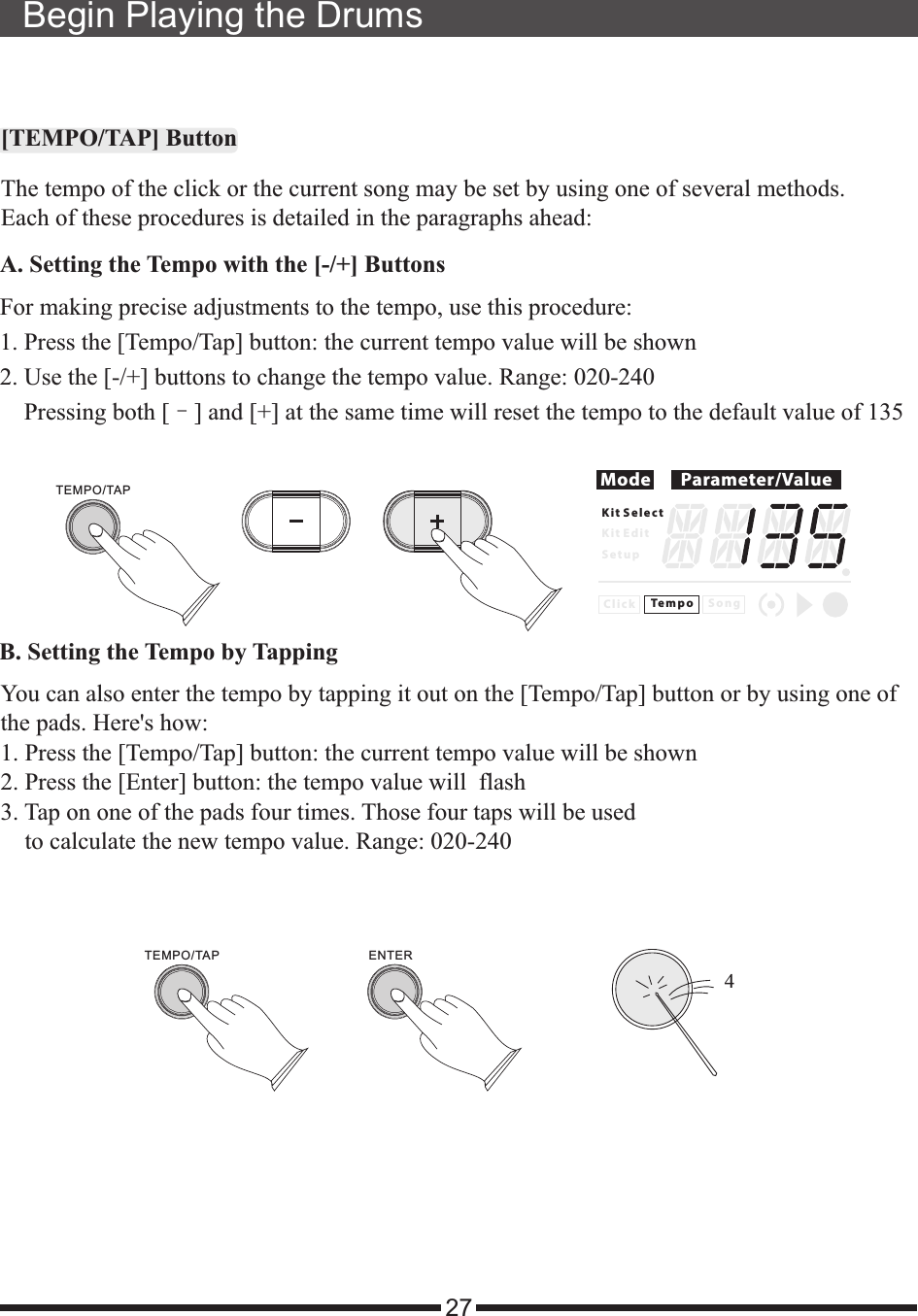 27[TEMPO/TAP] ButtonThe tempo of the click or the current song may be set by using one of several methods.Each of these procedures is detailed in the paragraphs ahead:A. Setting the Tempo with the [-/+] ButtonsFor making precise adjustments to the tempo, use this procedure:1. Press the [Tempo/Tap] button: the current tempo value will be shown2. Use the [-/+] buttons to change the tempo value. Range: 020-240    Pressing both [–] and [+] at the same time will reset the tempo to the default value of 135B. Setting the Tempo by TappingYou can also enter the tempo by tapping it out on the [Tempo/Tap] button or by using one ofthe pads. Here s how:1. Press the [Tempo/Tap] button: the current tempo value will be shown2. 3. Tap on one of the pads four times. Those four taps will be used     to calculate the new tempo value. Range: 020-240&apos;Press the [Enter] button: the tempo value will  flashMode Parameter/ValueK i t S e l e c tK i t E d i tS e t u pC l i c k S o n gTe m p oBegin Playing the DrumsTEMPO/TAPTEMPO/TAP ENTER4