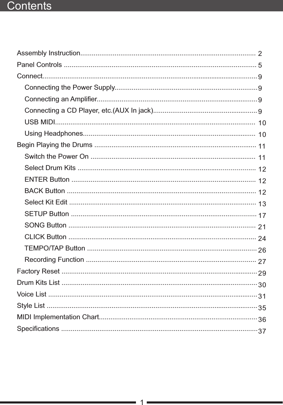 ContentsAssembly Instruction............................................................................................Panel Controls .....................................................................................................Connect..................................................................................................................    Connecting the Power Supply...........................................................................    Connecting an Amplifier.....................................................................................    Connecting a CD Player, etc.(AUX In jack).......................................................    USB MIDI.........................................................................................................    Using Headphones...........................................................................................Begin Playing the Drums .....................................................................................    Switch the Power On .......................................................................................    Select Drum Kits .............................................................................................    ENTER Button .................................................................................................    BACK Button ...................................................................................................    Select Kit Edit ..................................................................................................    SETUP Button .................................................................................................    SONG Button ..................................................................................................    CLICK Button ..................................................................................................    TEMPO/TAP Button .........................................................................................    Recording Function .........................................................................................Factory Reset .......................................................................................................Drum Kits List .......................................................................................................Voice List ..............................................................................................................Style List ...............................................................................................................MIDI Implementation Chart...................................................................................Specifications .......................................................................................................125999910101111121212131721242627293031353637