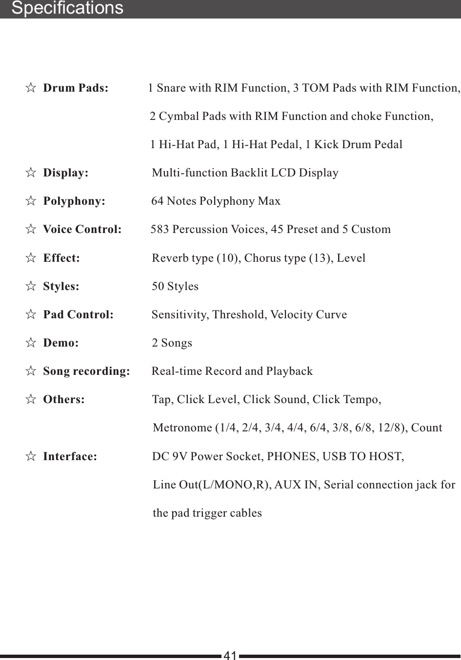 Specifications41☆   1 Snare with RIM Function, 3 TOM Pads with RIM Function,                                          2 Cymbal Pads with RIM Function and choke Function,                                         1 Hi-Hat Pad, 1 Hi-Hat Pedal, 1 Kick Drum Pedal☆  ☆  ☆   583 Percussion Voices, 45 Preset and 5 Custom☆  ☆   50 Styles☆  ☆  ☆  ☆   Count☆  Drum Pads:             Display:                     Multi-function Backlit LCD DisplayPolyphony:               64 Notes Polyphony MaxVoice Control:          Effect:                       Reverb type (10), Chorus type (13), LevelStyles:                        Pad Control:             Sensitivity, Threshold, Velocity CurveDemo:                        2 SongsSong recording:       Real-time Record and PlaybackOthers:                      Tap, Click Level, Click Sound, Click Tempo,                                           Metronome (1/4, 2/4, 3/4, 4/4, 6/4, 3/8, 6/8, 12/8),Interface:                  DC 9V Power Socket, PHONES, USB TO HOST,                                           Line Out(L/MONO,R), AUX IN, Serial connection jack for                                           the pad trigger cables