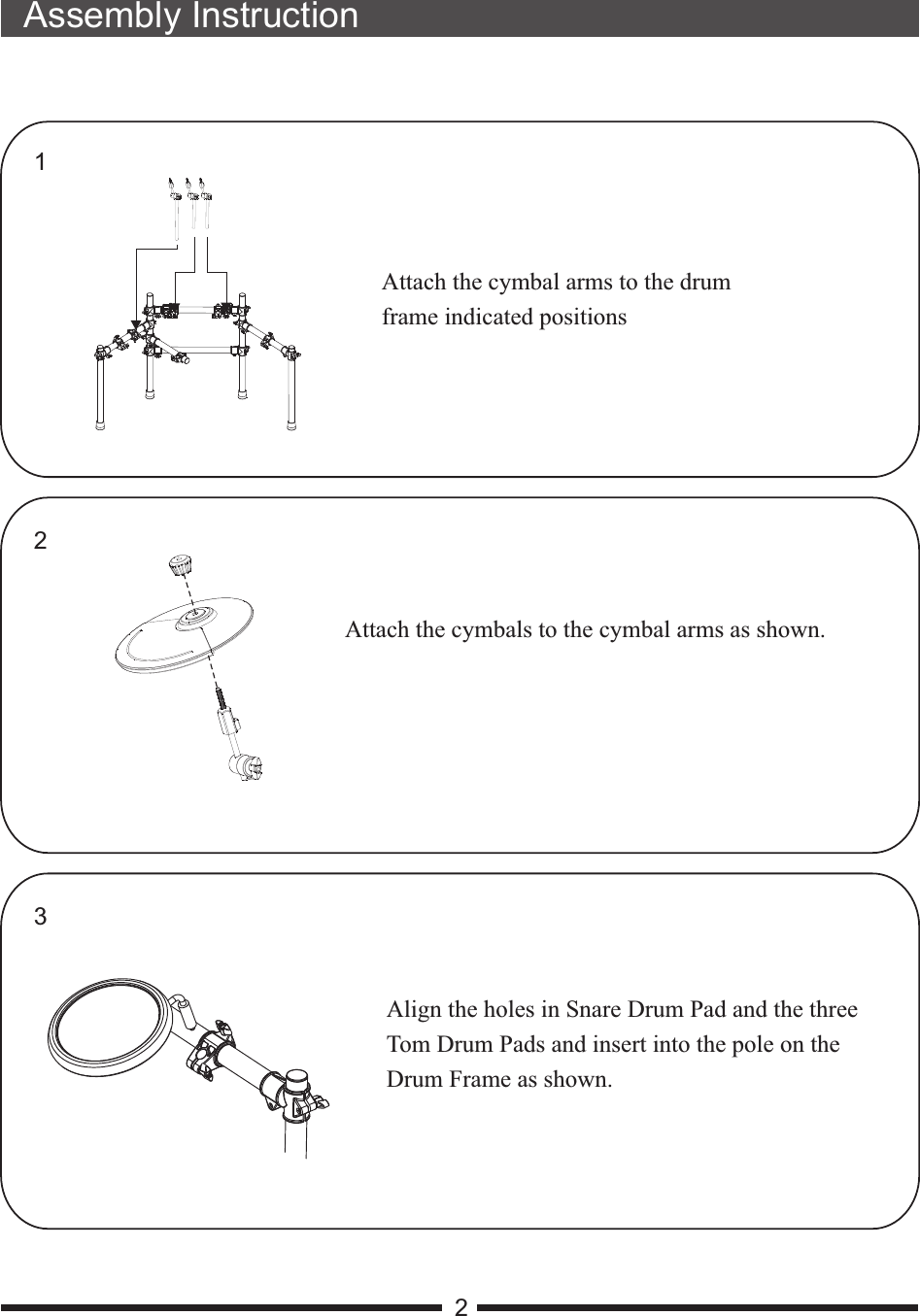 21Attach the cymbal arms to the drum frame indicated positionsAlign the holes in Snare Drum Pad and the three Tom Drum Pads and insert into the pole on theDrum Frame as shown.23Assembly InstructionAttach the cymbals to the cymbal arms as shown.