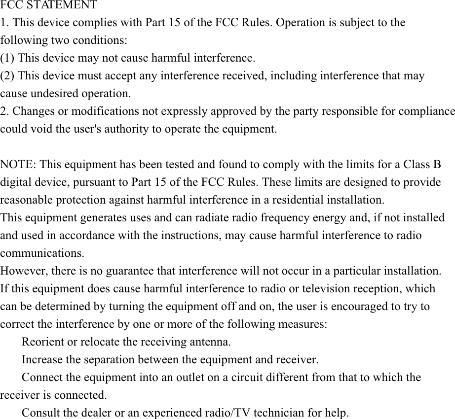 FCC STATEMENT1. This device complies with Part 15 of the FCC Rules. Operation is subject to the following two conditions:(1) This device may not cause harmful interference.(2) This device must accept any interference received, including interference that may cause undesired operation.2. Changes or modifications not expressly approved by the party responsible for compliance could void the user&apos;s authority to operate the equipment.NOTE: This equipment has been tested and found to comply with the limits for a Class B digital device, pursuant to Part 15 of the FCC Rules. These limits are designed to provide reasonable protection against harmful interference in a residential installation.This equipment generates uses and can radiate radio frequency energy and, if not installed and used in accordance with the instructions, may cause harmful interference to radio communications.However, there is no guarantee that interference will not occur in a particular installation. If this equipment does cause harmful interference to radio or television reception, which can be determined by turning the equipment off and on, the user is encouraged to try to correct the interference by one or more of the following measures:       Reorient or relocate the receiving antenna.       Increase the separation between the equipment and receiver.       Connect the equipment into an outlet on a circuit different from that to which the receiver is connected.       Consult the dealer or an experienced radio/TV technician for help.