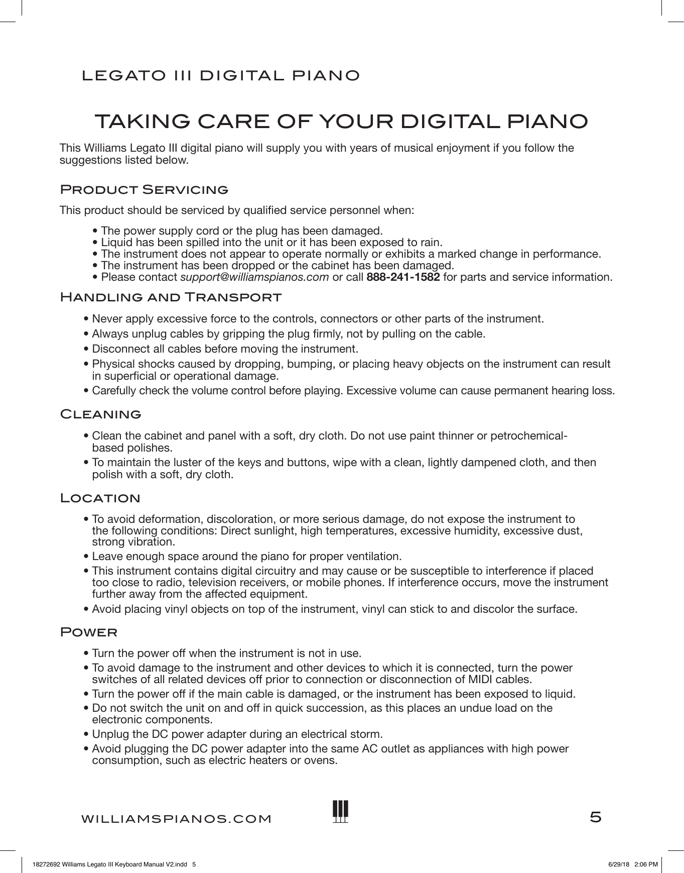 5LEGATO   III DIGITAL PIANOWILLIAMSPIANOS.COMTA K I NG CARE OF YOUR DIGITAL PIANOThis Williams Legato III digital piano will supply you with years of musical enjoyment if you follow the suggestions listed below.Product ServicingThis product should be serviced by qualied service personnel when:• The power supply cord or the plug has been damaged. • Liquid has been spilled into the unit or it has been exposed to rain. • The instrument does not appear to operate normally or exhibits a marked change in performance. • The instrument has been dropped or the cabinet has been damaged. • Please contact support@williamspianos.com or call 888-241-1582 for parts and service information.Handling and Transport•  Never apply excessive force to the controls, connectors or other parts of the instrument.•  Always unplug cables by gripping the plug rmly, not by pulling on the cable.•  Disconnect all cables before moving the instrument.•  Physical shocks caused by dropping, bumping, or placing heavy objects on the instrument can result  in supercial or operational damage.•  Carefully check the volume control before playing. Excessive volume can cause permanent hearing loss.Cleaning• Clean the cabinet and panel with a soft, dry cloth. Do not use paint thinner or petrochemical- based polishes.• To maintain the luster of the keys and buttons, wipe with a clean, lightly dampened cloth, and then polish with a soft, dry cloth.Location• To avoid deformation, discoloration, or more serious damage, do not expose the instrument to  the following conditions: Direct sunlight, high temperatures, excessive humidity, excessive dust,  strong vibration.• Leave enough space around the piano for proper ventilation.• This instrument contains digital circuitry and may cause or be susceptible to interference if placed too close to radio, television receivers, or mobile phones. If interference occurs, move the instrument further away from the affected equipment.• Avoid placing vinyl objects on top of the instrument, vinyl can stick to and discolor the surface.Power• Turn the power off when the instrument is not in use.• To avoid damage to the instrument and other devices to which it is connected, turn the power  switches of all related devices off prior to connection or disconnection of MIDI cables.• Turn the power off if the main cable is damaged, or the instrument has been exposed to liquid.• Do not switch the unit on and off in quick succession, as this places an undue load on the  electronic components.• Unplug the DC power adapter during an electrical storm.• Avoid plugging the DC power adapter into the same AC outlet as appliances with high power consumption, such as electric heaters or ovens.18272692 Williams Legato III Keyboard Manual V2.indd   5 6/29/18   2:06 PM