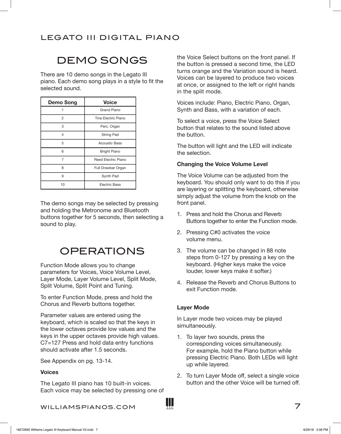 7LEGATO   III DIGITAL PIANOWILLIAMSPIANOS.COMDEMO SONGSThere are 10 demo songs in the Legato III piano. Each demo song plays in a style to t the selected sound. Demo Song Voice1 Grand Piano2 Tine Electric Piano3 Perc. Organ4 String Pad5 Acoustic Bass6 Bright Piano7 Reed Electric Piano8 Full Drawbar Organ9 Synth Pad10 Electric Bass The demo songs may be selected by pressing and holding the Metronome and Bluetooth buttons together for 5 seconds, then selecting a sound to play.OPERATIONSFunction Mode allows you to change parameters for Voices, Voice Volume Level, Layer Mode, Layer Volume Level, Split Mode, Split Volume, Split Point and Tuning.To enter Function Mode, press and hold the Chorus and Reverb buttons together.Parameter values are entered using the keyboard, which is scaled so that the keys in the lower octaves provide low values and the keys in the upper octaves provide high values. C7=127 Press and hold data entry functions should activate after 1.5 seconds.See Appendix on pg. 13-14.VoicesThe Legato III piano has 10 built-in voices. Each voice may be selected by pressing one of the Voice Select buttons on the front panel. If the button is pressed a second time, the LED turns orange and the Variation sound is heard. Voices can be layered to produce two voices at once, or assigned to the left or right hands in the split mode.Voices include: Piano, Electric Piano, Organ, Synth and Bass, with a variation of each.To select a voice, press the Voice Select  button that relates to the sound listed above  the button.The button will light and the LED will indicate the selection.Changing the Voice Volume LevelThe Voice Volume can be adjusted from the keyboard. You should only want to do this if you are layering or splitting the keyboard, otherwise simply adjust the volume from the knob on the front panel. 1.   Press and hold the Chorus and Reverb Buttons together to enter the Function mode.2.   Pressing C#0 activates the voice  volume menu.3.   The volume can be changed in 88 note steps from 0-127 by pressing a key on the keyboard. (Higher keys make the voice louder, lower keys make it softer.) 4.   Release the Reverb and Chorus Buttons to exit Function mode. Layer ModeIn Layer mode two voices may be played simultaneously.1.   To layer two sounds, press the corresponding voices simultaneously. For example, hold the Piano button while pressing Electric Piano. Both LEDs will light up while layered.2.   To turn Layer Mode off, select a single voice button and the other Voice will be turned off.18272692 Williams Legato III Keyboard Manual V2.indd   7 6/29/18   2:06 PM