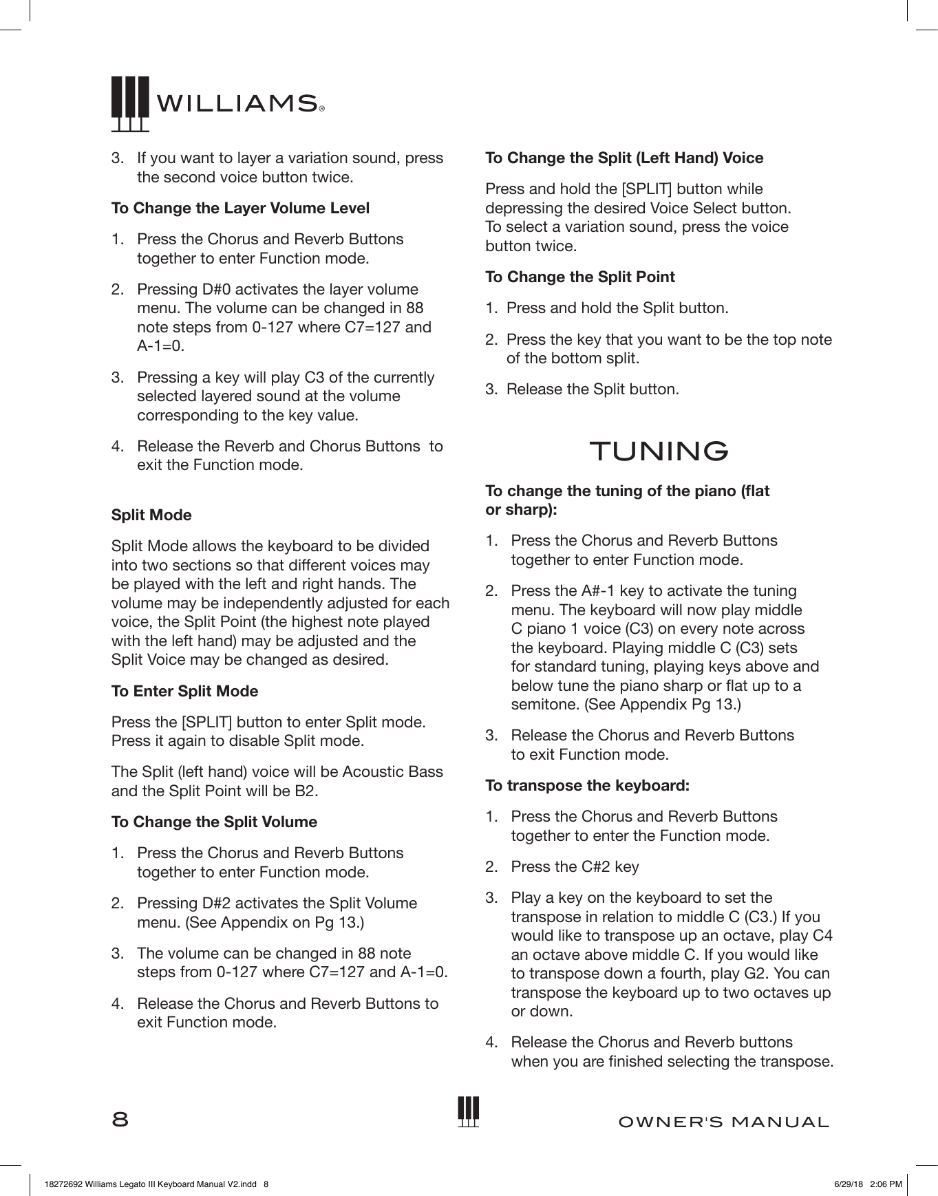 8OWNER&apos;S MANUAL3.   If you want to layer a variation sound, press the second voice button twice.To Change the Layer Volume Level1.   Press the Chorus and Reverb Buttons together to enter Function mode.2.   Pressing D#0 activates the layer volume menu. The volume can be changed in 88 note steps from 0-127 where C7=127 and A-1=0.3.   Pressing a key will play C3 of the currently selected layered sound at the volume corresponding to the key value.4.   Release the Reverb and Chorus Buttons  to exit the Function mode. Split ModeSplit Mode allows the keyboard to be divided into two sections so that different voices may be played with the left and right hands. The volume may be independently adjusted for each voice, the Split Point (the highest note played with the left hand) may be adjusted and the Split Voice may be changed as desired.To Enter Split ModePress the [SPLIT] button to enter Split mode. Press it again to disable Split mode.The Split (left hand) voice will be Acoustic Bass and the Split Point will be B2.To Change the Split Volume1.   Press the Chorus and Reverb Buttons together to enter Function mode.2.   Pressing D#2 activates the Split Volume menu. (See Appendix on Pg 13.)3.   The volume can be changed in 88 note steps from 0-127 where C7=127 and A-1=0.4.   Release the Chorus and Reverb Buttons to exit Function mode.To Change the Split (Left Hand) VoicePress and hold the [SPLIT] button while depressing the desired Voice Select button.  To select a variation sound, press the voice button twice. To Change the Split Point1.  Press and hold the Split button.2.   Press the key that you want to be the top note of the bottom split.3.  Release the Split button.  TUNINGTo change the tuning of the piano (at  or sharp):1.   Press the Chorus and Reverb Buttons together to enter Function mode.2.   Press the A#-1 key to activate the tuning menu. The keyboard will now play middle C piano 1 voice (C3) on every note across the keyboard. Playing middle C (C3) sets for standard tuning, playing keys above and below tune the piano sharp or at up to a semitone. (See Appendix Pg 13.)3.   Release the Chorus and Reverb Buttons  to exit Function mode.To transpose the keyboard:1.   Press the Chorus and Reverb Buttons together to enter the Function mode.2.   Press the C#2 key3.   Play a key on the keyboard to set the transpose in relation to middle C (C3.) If you would like to transpose up an octave, play C4 an octave above middle C. If you would like to transpose down a fourth, play G2. You can transpose the keyboard up to two octaves up or down.4.   Release the Chorus and Reverb buttons  when you are nished selecting the transpose.18272692 Williams Legato III Keyboard Manual V2.indd   8 6/29/18   2:06 PM