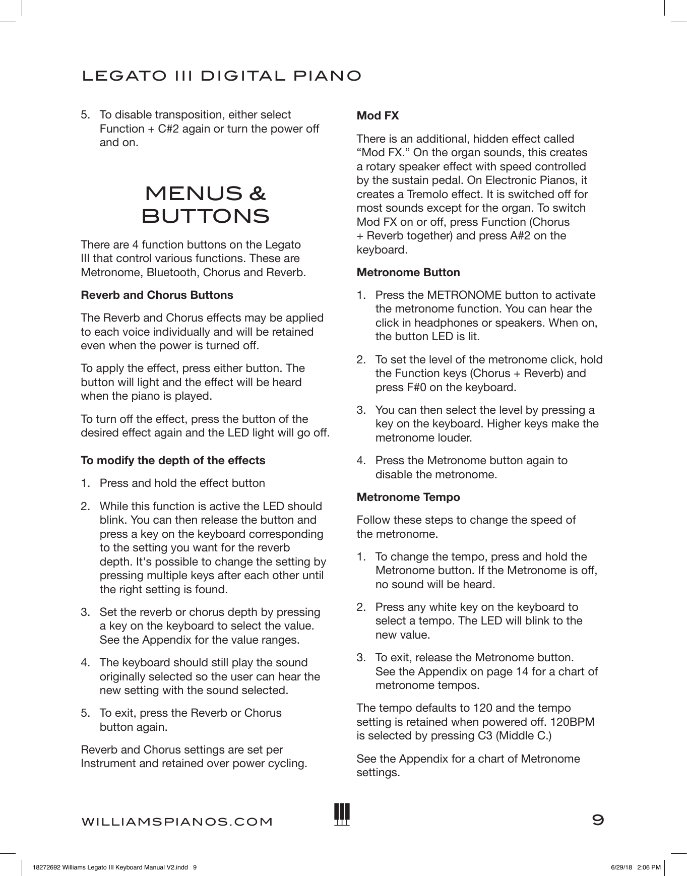 9LEGATO   III DIGITAL PIANOWILLIAMSPIANOS.COM5.   To disable transposition, either select Function + C#2 again or turn the power off and on.MENUS &amp; BUTTONSThere are 4 function buttons on the Legato III that control various functions. These are Metronome, Bluetooth, Chorus and Reverb.Reverb and Chorus ButtonsThe Reverb and Chorus effects may be applied to each voice individually and will be retained even when the power is turned off.To apply the effect, press either button. The button will light and the effect will be heard when the piano is played.To turn off the effect, press the button of the desired effect again and the LED light will go off.  To modify the depth of the effects1.  Press and hold the effect button2.  While this function is active the LED should blink. You can then release the button and press a key on the keyboard corresponding to the setting you want for the reverb  depth. It&apos;s possible to change the setting by pressing multiple keys after each other until the right setting is found.3.  Set the reverb or chorus depth by pressing  a key on the keyboard to select the value. See the Appendix for the value ranges.4.  The keyboard should still play the sound originally selected so the user can hear the new setting with the sound selected.5.  To exit, press the Reverb or Chorus  button again.Reverb and Chorus settings are set per Instrument and retained over power cycling.Mod FXThere is an additional, hidden effect called “Mod FX.” On the organ sounds, this creates a rotary speaker effect with speed controlled by the sustain pedal. On Electronic Pianos, it creates a Tremolo effect. It is switched off for most sounds except for the organ. To switch Mod FX on or off, press Function (Chorus + Reverb together) and press A#2 on the keyboard.Metronome Button1.   Press the METRONOME button to activate the metronome function. You can hear the click in headphones or speakers. When on, the button LED is lit.2.   To set the level of the metronome click, hold the Function keys (Chorus + Reverb) and press F#0 on the keyboard.3.   You can then select the level by pressing a key on the keyboard. Higher keys make the metronome louder.4.   Press the Metronome button again to disable the metronome.Metronome TempoFollow these steps to change the speed of  the metronome.1.   To change the tempo, press and hold the Metronome button. If the Metronome is off, no sound will be heard.2.   Press any white key on the keyboard to select a tempo. The LED will blink to the new value.3.   To exit, release the Metronome button.  See the Appendix on page 14 for a chart of metronome tempos.The tempo defaults to 120 and the tempo setting is retained when powered off. 120BPM is selected by pressing C3 (Middle C.)See the Appendix for a chart of Metronome settings. 18272692 Williams Legato III Keyboard Manual V2.indd   9 6/29/18   2:06 PM