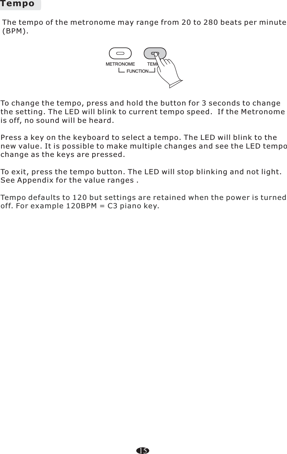 To change the tempo, press and hold the button for 3 seconds to change the setting. The LED will blink to current tempo speed.  If the Metronome is off, no sound will be heard. Press a key on the keyboard to select a tempo. The LED will blink to the new value. It is possible to make multiple changes and see the LED tempo change as the keys are pressed. To exit, press the tempo button. The LED will stop blinking and not light. See Appendix for the value ranges .Tempo defaults to 120 but settings are retained when the power is turned off. For example 120BPM = C3 piano key.TempoFUNCTIONTEMPOMETRONOMEThe tempo of the metronome may range from 20 to 280 beats per minute (BPM). 15