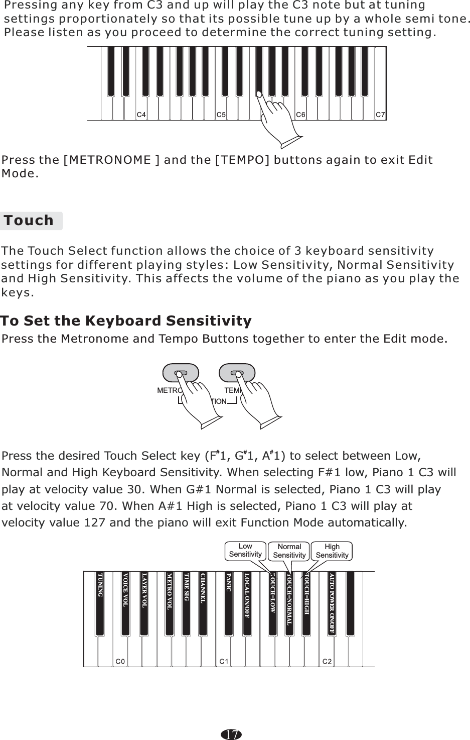 TUNINGTOUCH=HIGHTOUCH=NORMALTOUCH=LOWLOCAL ON/OFFPANICCHANNELTIME SIGMETRO VOLLAYER VOLVOICE VOLTouch C4 C5 C6 C717Press the [METRONOME ] and the [TEMPO] buttons again to exit Edit Mode. Pressing any key from C3 and up will play the C3 note but at tuningsettings proportionately so that its possible tune up by a whole semi tone.Please listen as you proceed to determine the correct tuning setting.The Touch Select function allows the choice of 3 keyboard sensitivity settings for different playing styles: Low Sensitivity, Normal Sensitivity and High Sensitivity. This affects the volume of the piano as you play the keys. To Set the Keyboard SensitivityPress the Metronome and Tempo Buttons together to enter the Edit mode.FUNCTIONTEMPOMETRONOMEPress the desired Touch Select key (F 1, G 1, A 1) to select between Low,Normal and High Keyboard Sensitivity. When selecting F#1 low, Piano 1 C3 willplay at velocity value 30. When G#1 Normal is selected, Piano 1 C3 will playat velocity value 70. When A#1 High is selected, Piano 1 C3 will play atvelocity value 127 and the piano will exit Function Mode automatically.###LowSensitivityNormalSensitivityHighSensitivityAUTO POWER ON/OFF