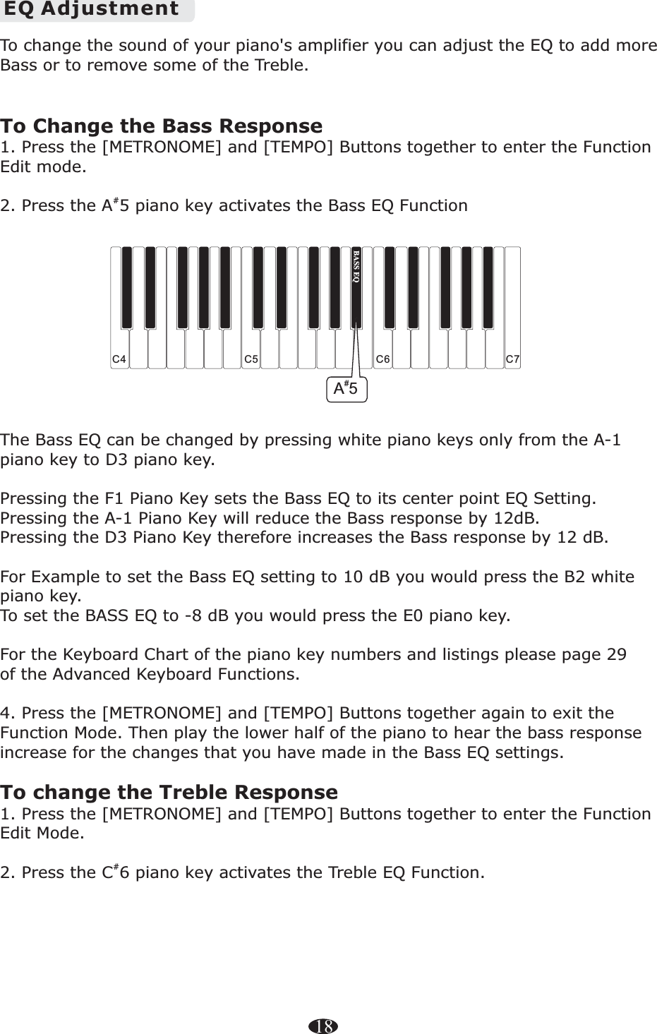 18EQ AdjustmentTo change the sound of your piano&apos;s amplifier you can adjust the EQ to add more Bass or to remove some of the Treble.To Change the Bass Response1. Press the [METRONOME] and [TEMPO] Buttons together to enter the Function Edit mode.#2. Press the A5 piano key activates the Bass EQ Function The Bass EQ can be changed by pressing white piano keys only from the A-1 piano key to D3 piano key. Pressing the F1 Piano Key sets the Bass EQ to its center point EQ Setting. Pressing the A-1 Piano Key will reduce the Bass response by 12dB. Pressing the D3 Piano Key therefore increases the Bass response by 12 dB. For Example to set the Bass EQ setting to 10 dB you would press the B2 white piano key.   To set the BASS EQ to -8 dB you would press the E0 piano key. For the Keyboard Chart of the piano key numbers and listings please page 29 of the Advanced Keyboard Functions.4. Press the [METRONOME] and [TEMPO] Buttons together again to exit the Function Mode. Then play the lower half of the piano to hear the bass response increase for the changes that you have made in the Bass EQ settings. To change the Treble Response1. Press the [METRONOME] and [TEMPO] Buttons together to enter the Function Edit Mode.#2. Press the C 6 piano key activates the Treble EQ Function. C4 C5 C7C6BASS EQ#A5