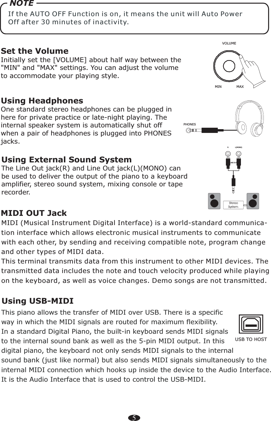 5RL(MONO)Using External Sound SystemThe Line Out jack(R) and   can be used to deliver the output of the piano to a keyboard amplifier, stereo sound system, mixing console or tape recorder.Line Out jack(L)(MONO)Set the VolumeInitially set the [VOLUME] about half way between the&quot;MIN&quot; and &quot;MAX&quot; settings. You can adjust the volume to accommodate your playing style.Using HeadphonesOne standard stereo headphones can be plugged in here for private practice or late-night playing. The internal speaker system is automatically shut off when a pair of headphones is plugged into PHONES jacks.PHONES VOLUMEMIN MAXNOTEIf the AUTO OFF Function is on, it means the unit will Auto Power Off after 30 minutes of inactivity.LINE OUTMIDI OUT JackMIDI (Musical Instrument Digital Interface) is a world-standard communica-tion interface which allows electronic musical instruments to communicate with each other, by sending and receiving compatible note, program change and other types of MIDI data.This terminal transmits data from this instrument to other MIDI devices. The transmitted data includes the note and touch velocity produced while playing on the keyboard, as well as voice changes. Demo songs are not transmitted.Using USB-MIDIThis piano allows the transfer of MIDI over USB. There is a specific way in which the MIDI signals are routed for maximum flexibility. In a standard Digital Piano, the built-in keyboard sends MIDI signals to the internal sound bank as well as the 5-pin MIDI output. In this digital piano, the keyboard not only sends MIDI signals to the internal sound bank (just like normal) but also sends MIDI signals simultaneously to theinternal MIDI connection which hooks up inside the device to the Audio Interface. It is the Audio Interface that is used to control the USB-MIDI.USB TO HOST 