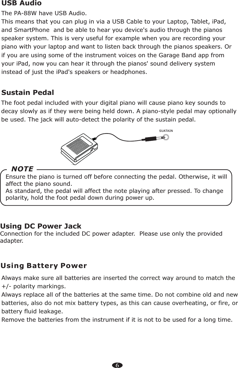 Using DC Power JackConnection for the included DC power adapter.  Please use only the provided adapter.6Using Battery PowerAlways make sure all batteries are .Always replace   at the same time. Remove the batteries from the instrument if it is not to be used for a long time.inserted the correct way around to match the +/- polarity markingsall of the batteries Do not combine old and new batteries, also do not mix battery types, as this can cause overheating, or fire, or battery fluid leakage.Sustain Pedal    The foot pedal included with your digital piano will cause piano key sounds to decay slowly as if they were being held down. A piano-style pedal may optionally be used. The jack will auto-detect the polarity of the sustain pedal. SUATAINEnsure the piano is turned off before connecting the pedal. Otherwise, it will affect the piano sound.  As standard, the pedal will affect the note playing after pressed. To change polarity, hold the foot pedal down during power up.NOTEUSB Audio    The PA-88W have USB Audio.This means that you can plug in via a USB Cable to your Laptop, Tablet, iPad, and SmartPhone  and be able to hear you device&apos;s audio through the pianos speaker system. This is very useful for example when you are recording your piano with your laptop and want to listen back through the pianos speakers. Or if you are using some of the instrument voices on the Garage Band app from your iPad, now you can hear it through the pianos&apos; sound delivery system instead of just the iPad&apos;s speakers or headphones. 