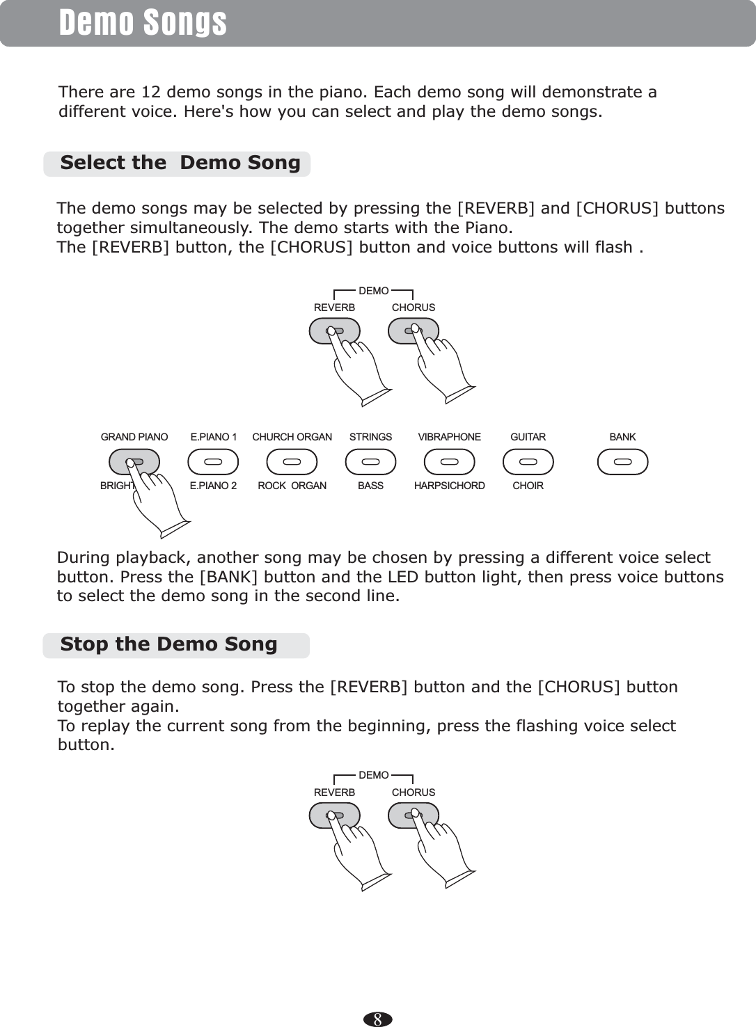 8Demo SongsThere are 12 demo songs in the piano. Each demo song will demonstrate a different voice. Here&apos;s how you can select and play the demo songs.GRAND PIANO E.PIANO 1 CHURCH ORGANE.PIANO 2 ROCK  ORGANBRIGHT PIANOSTRINGS VIBRAPHONE GUITAR BANKBASS HARPSICHORD CHOIRREVERB CHORUSDEMODuring playback, another song may be chosen by pressing a different voice select button. Press the [BANK] button and the LED button then press voice buttons to select the demo song in the second line. light, REVERB CHORUSDEMOTo stop the demo song. Press the again. To replay the current song from the beginning, press the flashing voice select button.[REVERB] button and the [CHORUS] button together Stop the Demo SongThe demo songs may be selected by pressing the [REVERB] and [CHORUS] buttons together simultaneously. The demo starts with the Piano. The [REVERB] button, the [CHORUS] button and voice buttons will flash . Select the  Demo Song