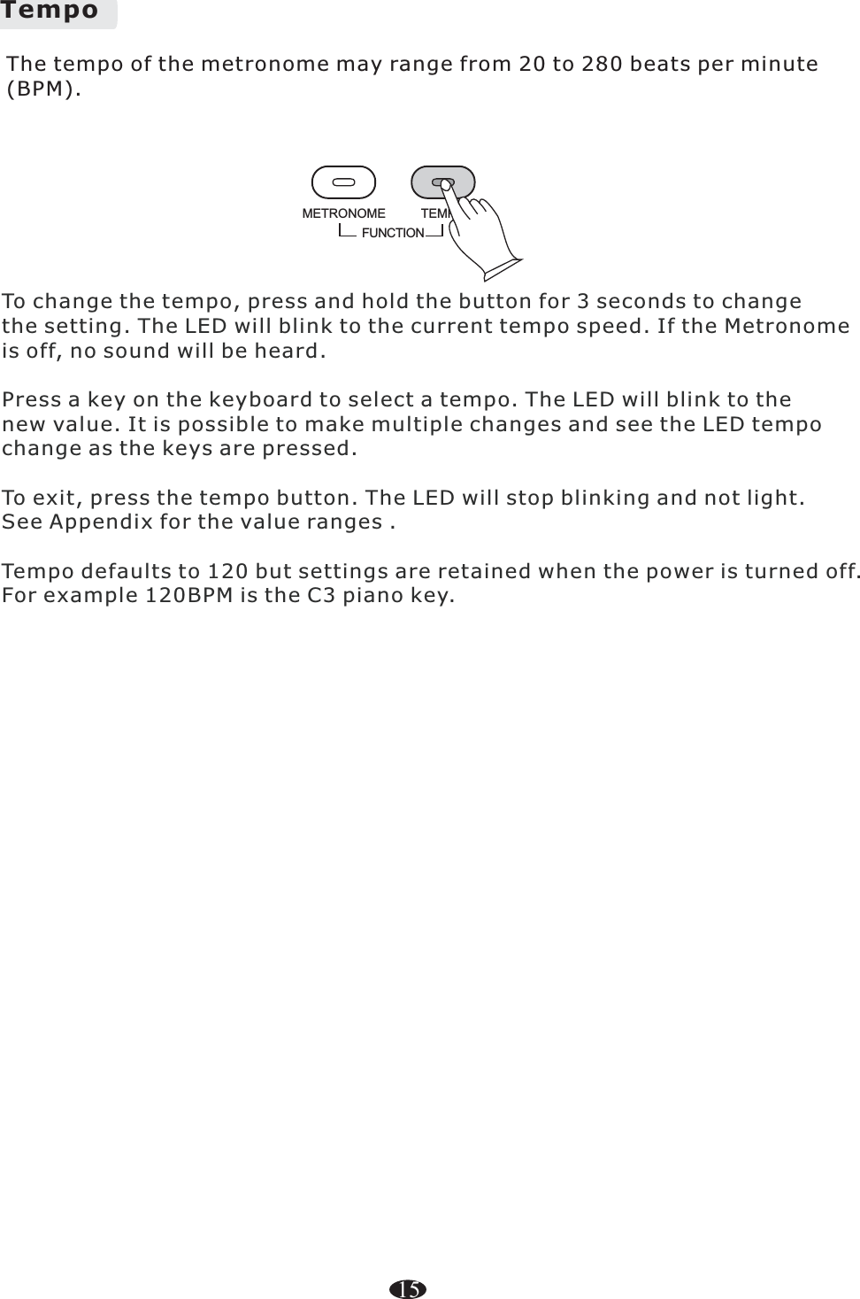 TempoFUNCTIONTEMPOMETRONOMEThe tempo of the metronome may range from 20 to 280 beats per minute (BPM). 15To change the tempo, press and hold the button for 3 seconds to changethe setting. The LED will blink to the current tempo speed. If the Metronomeis off, no sound will be heard.Press a key on the keyboard to select a tempo. The LED will blink to thenew value. It is possible to make multiple changes and see the LED tempochange as the keys are pressed.To exit, press the tempo button. The LED will stop blinking and not light.See Appendix for the value ranges .Tempo defaults to 120 but settings are retained when the power is turned off. For example 120BPM is the C3 piano key.