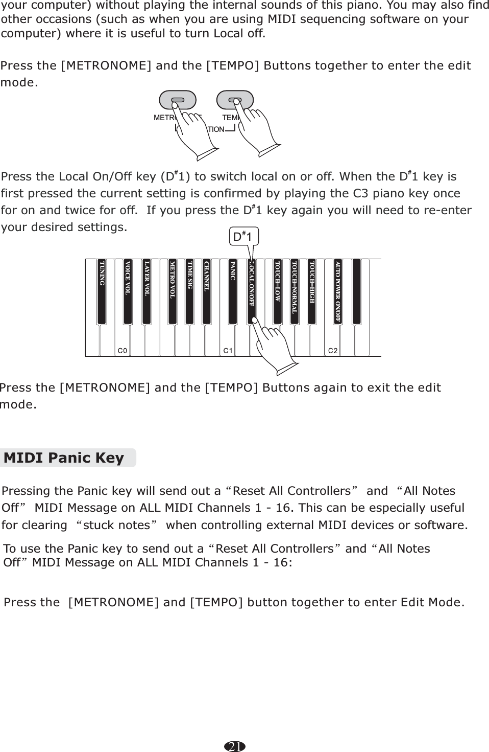 21FUNCTIONTEMPOMETRONOMEPress the [METRONOME] and the [TEMPO] Buttons together to enter the edit mode.Press the [METRONOME] and the [TEMPO] Buttons again to exit the edit mode.your computer) without playing the internal sounds of this piano. You may also find other occasions (such as when you are using MIDI sequencing software on your computer) where it is useful to turn Local off.MIDI Panic Key“”“”“”Pressing the Panic key will send out a Reset All Controllers  and  All Notes Off  MIDI Message on ALL MIDI Channels 1 - 16. This can be especially useful for clearing  stuck notes  when controlling external MIDI devices or software. “”“”To use the Panic key to send out a Reset All Controllers and All Notes Off MIDI Message on ALL MIDI Channels 1 - 16:Press the  to enter Edit Mode. [METRONOME] and [TEMPO] button together Press the Local On/Off key (D 1) to switch local on or off. When the D 1 key is first pressed the current setting is confirmed by playing the C3 piano key once for on and twice for off.  If you press the D 1 key again you will need to re-enter your desired settings.# ##    TUNINGTOUCH=HIGHTOUCH=NORMALTOUCH=LOWLOCAL ON/OFFPANICCHANNELTIME SIGMETRO VOLLAYER VOLVOICE VOL#D1AUTO POWER ON/OFF