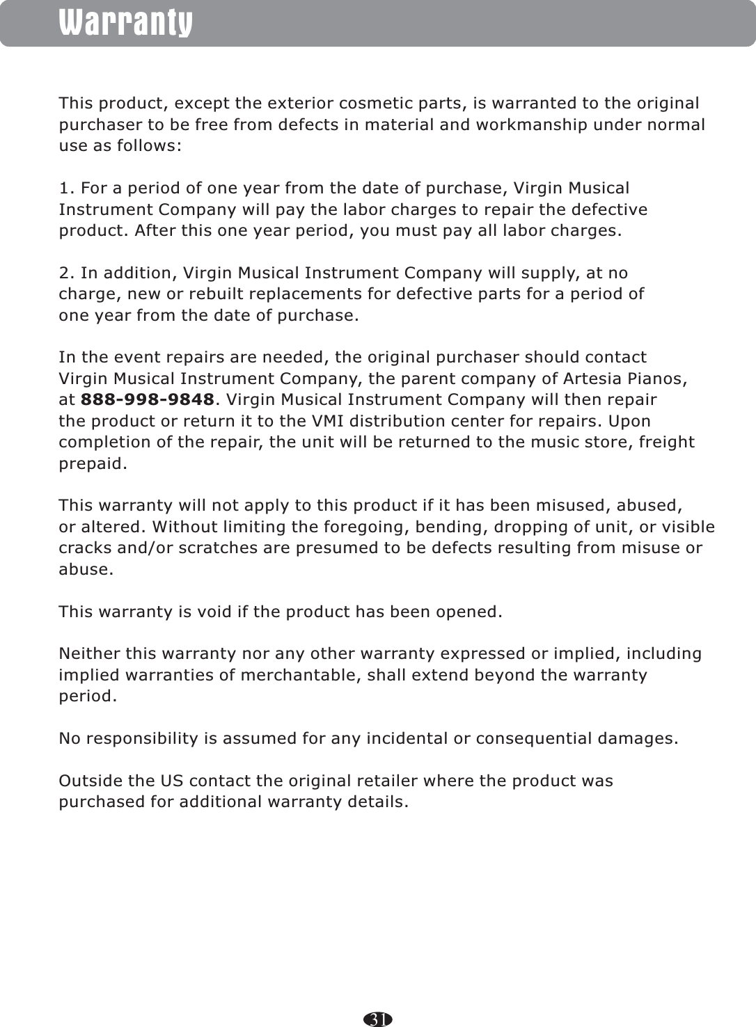 WarrantyThis product, except the exterior cosmetic parts, is warranted to the originalpurchaser to be free from defects in material and workmanship under normaluse as follows:1. For a period of one year from the date of purchase, Virgin MusicalInstrument Company will pay the labor charges to repair the defectiveproduct. After this one year period, you must pay all labor charges.2. In addition, Virgin Musical Instrument Company will supply, at nocharge, new or rebuilt replacements for defective parts for a period ofone year from the date of purchase.In the event repairs are needed, the original purchaser should contactVirgin Musical Instrument Company, the parent company of Artesia Pianos,at 888-998-9848. Virgin Musical Instrument Company will then repairthe product or return it to the VMI distribution center for repairs. Uponcompletion of the repair, the unit will be returned to the music store, freightprepaid.This warranty will not apply to this product if it has been misused, abused,or altered. Without limiting the foregoing, bending, dropping of unit, or visiblecracks and/or scratches are presumed to be defects resulting from misuse orabuse.This warranty is void if the product has been opened.Neither this warranty nor any other warranty expressed or implied, includingimplied warranties of merchantable, shall extend beyond the warrantyperiod.No responsibility is assumed for any incidental or consequential damages.Outside the US contact the original retailer where the product waspurchased for additional warranty details.31