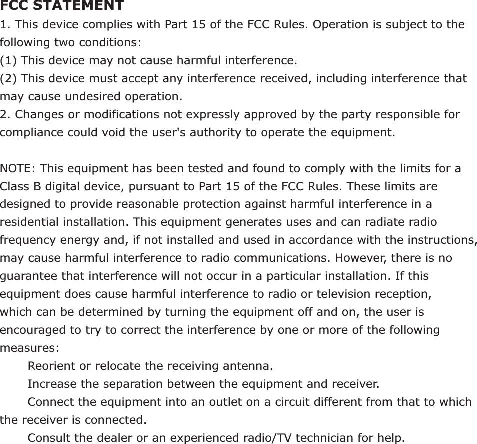 FCC STATEMENT1. This device complies with Part 15 of the FCC Rules. Operation is subject to the following two conditions:(1) This device may not cause harmful interference.(2) This device must accept any interference received, including interference that may cause undesired operation.2. Changes or modifications not expressly approved by the party responsible for compliance could void the user&apos;s authority to operate the equipment.NOTE: This equipment has been tested and found to comply with the limits for a Class B digital device, pursuant to Part 15 of the FCC Rules. These limits are designed to provide reasonable protection against harmful interference in a residential installation. This equipment generates uses and can radiate radio frequency energy and, if not installed and used in accordance with the instructions, may cause harmful interference to radio communications. However, there is no guarantee that interference will not occur in a particular installation. If this equipment does cause harmful interference to radio or television reception, which can be determined by turning the equipment off and on, the user is encouraged to try to correct the interference by one or more of the following measures:       Reorient or relocate the receiving antenna.       Increase the separation between the equipment and receiver.       Connect the equipment into an outlet on a circuit different from that to which the receiver is connected.       Consult the dealer or an experienced radio/TV technician for help.