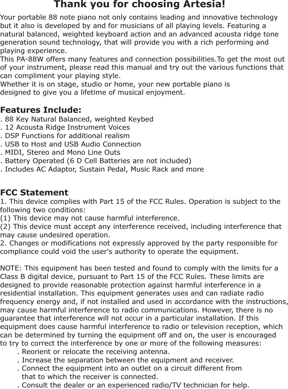     Your portable 88 note piano not only contains leading and innovative technology but it also is developed by and for musicians of all playing levels. Featuring a natural balanced, weighted keyboard action and an advanced acousta ridge tone generation sound technology, that will provide you with a rich performing and playing experience. This PA-88W offers many features and connection possibilities.To get the most out of your instrument, please read this manual and try out the various functions that can compliment your playing style. Whether it is on stage, studio or home, your new portable piano is designed to give you a lifetime of musical enjoyment.Features Include:. 88 Key Natural Balanced, weighted Keybed. 12 Acousta Ridge Instrument Voices. DSP Functions for additional realism. USB to Host and USB Audio Connection. MIDI, Stereo and Mono Line Outs. Battery Operated (6 D Cell Batteries are not included). Includes AC Adaptor, Sustain Pedal, Music Rack and more Thank you for choosing Artesia!FCC Statement1. This device complies with Part 15 of the FCC Rules. Operation is subject to the following two conditions:(1) This device may not cause harmful interference.(2) This device must accept any interference received, including interference that may cause undesired operation.2. Changes or modifications not expressly approved by the party responsible for compliance could void the user&apos;s authority to operate the equipment.NOTE: This equipment has been tested and found to comply with the limits for a Class B digital device, pursuant to Part 15 of the FCC Rules. These limits are designed to provide reasonable protection against harmful interference in a residential installation. This equipment generates uses and can radiate radio frequency energy and, if not installed and used in accordance with the instructions, may cause harmful interference to radio communications. However, there is no guarantee that interference will not occur in a particular installation. If this equipment does cause harmful interference to radio or television reception, which can be determined by turning the equipment off and on, the user is encouraged to try to correct the interference by one or more of the following measures:       . Reorient or relocate the receiving antenna.       . Increase the separation between the equipment and receiver.       . Connect the equipment into an outlet on a circuit different from          that to which the receiver is connected.       . Consult the dealer or an experienced radio/TV technician for help.