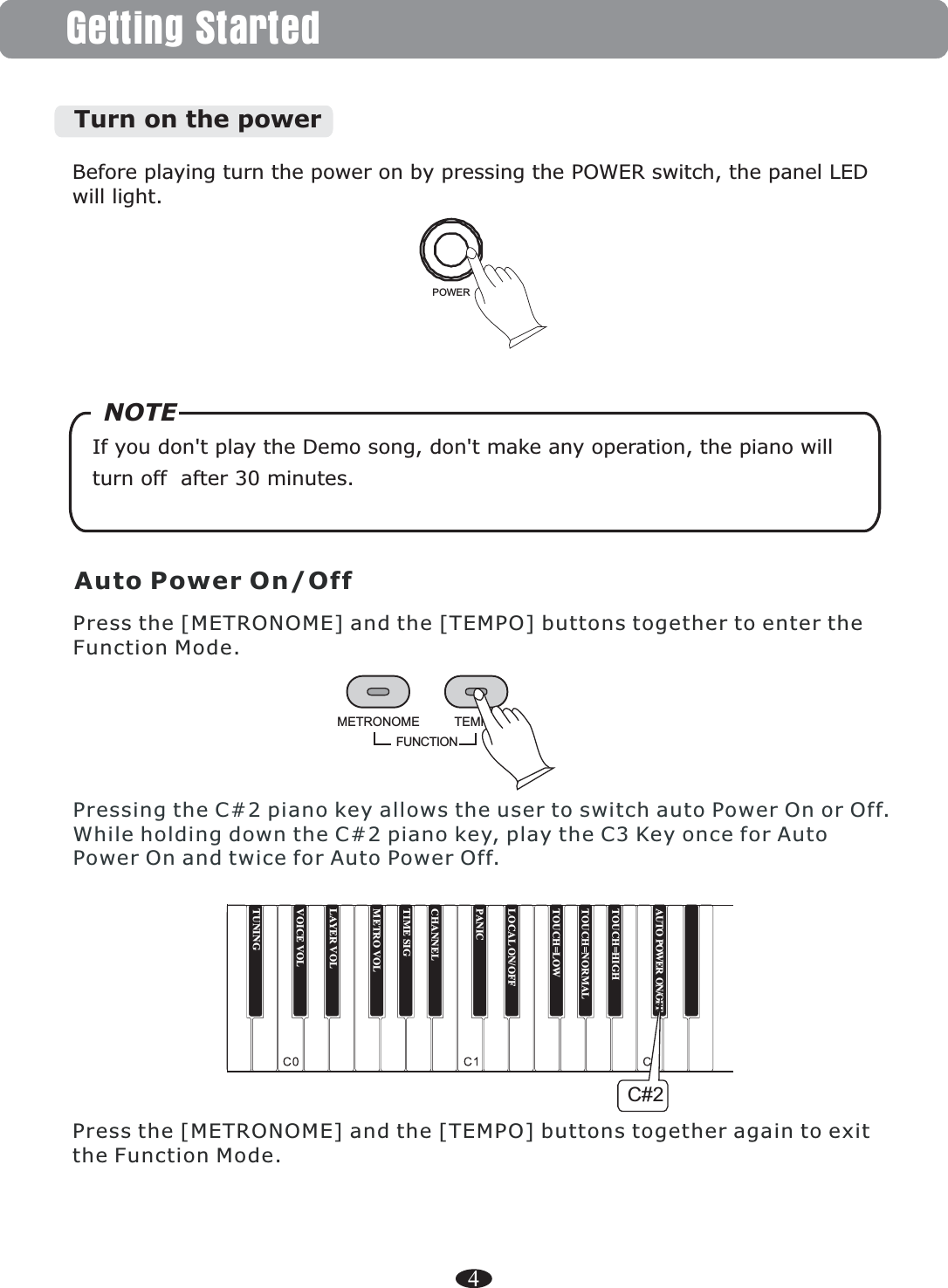 4Getting StartedBefore playing turn the power on by pressing the POWER switch, the panel LED will light.POWERIf you don&apos;t play the Demo song, don&apos;t make any operation, the piano will turn off  after 30 minutes.   NOTETurn on the powerAuto Power On/OffPress the [METRONOME] and the [TEMPO] buttons together again to exit the Function Mode.FUNCTIONTEMPOMETRONOMEPress the [METRONOME] and the [TEMPO] buttons together to enter the Function Mode.Pressing the C#2 piano key allows the user to switch auto Power On or Off. While holding down the C#2 piano key, play the C3 Key once for Auto Power On and twice for Auto Power Off.TUNINGTOUCH=HIGHAUTO POWER ON/OFFTOUCH=NORMALTOUCH=LOWLOCAL ON/OFFPANICCHANNELTIME SIGMETRO VOLLAYER VOLVOICE VOLC#2