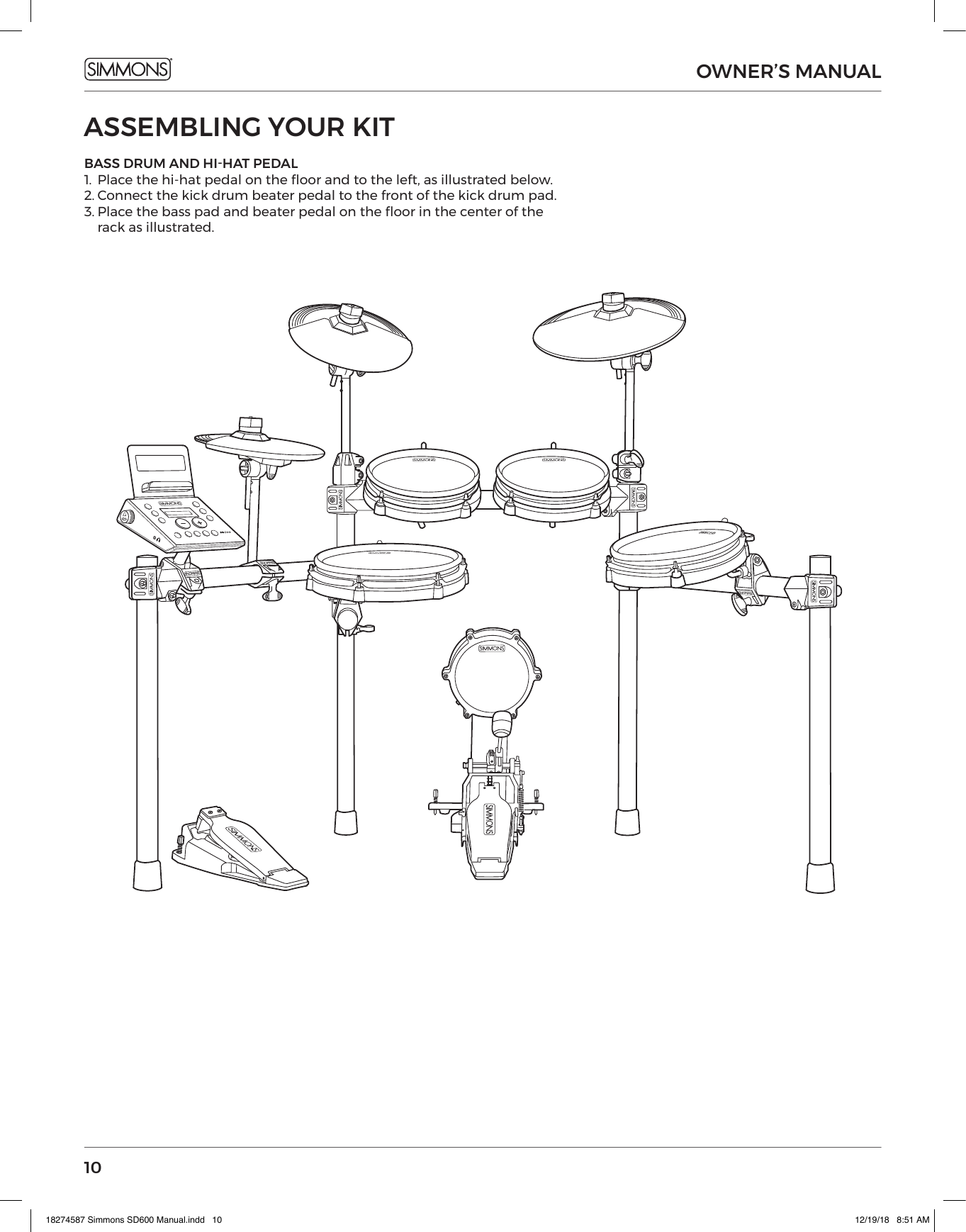 10OWNER’S MANUALASSEMBLING YOUR KITBASS DRUM AND HI-HAT PEDAL1.  Place the hi-hat pedal on the oor and to the left, as illustrated below.2. Connect the kick drum beater pedal to the front of the kick drum pad.3. Place the bass pad and beater pedal on the oor in the center of the rack as illustrated.18274587 Simmons SD600 Manual.indd   10 12/19/18   8:51 AM