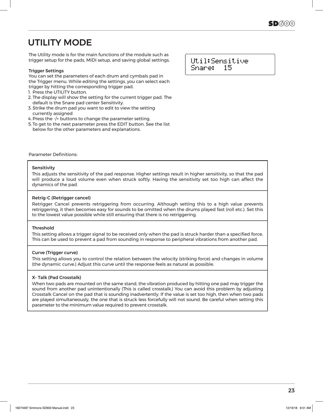23UTILITY MODEThe Utility mode is for the main functions of the module such as trigger setup for the pads, MIDI setup, and saving global settings. Trigger SettingsYou can set the parameters of each drum and cymbals pad in the Trigger menu. While editing the settings, you can select each trigger by hitting the corresponding trigger pad.1.  Press the UTILITY button.2. The display will show the setting for the current trigger pad. The default is the Snare pad center Sensitivity.3. Strike the drum pad you want to edit to view the setting currently assigned4. Press the -/+ buttons to change the parameter setting.5. To get to the next parameter press the EDIT button. See the list below for the other parameters and explanations. SensitivityThis adjusts the sensitivity of the pad response. Higher settings result in higher sensitivity, so that the pad will produce a loud volume even when struck softly. Having the sensitivity set too high can affect the dynamics of the pad.Retrig-C (Retrigger cancel)Retrigger Cancel prevents retriggering from occurring. Although setting this to a high value prevents retriggering, it then becomes easy for sounds to be omitted when the drums played fast (roll etc.). Set this to the lowest value possible while still ensuring that there is no retriggering.ThresholdThis setting allows a trigger signal to be received only when the pad is struck harder than a specied force. This can be used to prevent a pad from sounding in response to peripheral vibrations from another pad.Curve (Trigger curve)This setting allows you to control the relation between the velocity (striking force) and changes in volume (the dynamic curve.) Adjust this curve until the response feels as natural as possible.X- Talk (Pad Crosstalk)When two pads are mounted on the same stand, the vibration produced by hitting one pad may trigger the sound from another pad unintentionally (This is called crosstalk.) You can avoid this problem by adjusting Crosstalk Cancel on the pad that is sounding inadvertently. If the value is set too high, then when two pads are played simultaneously, the one that is struck less forcefully will not sound. Be careful when setting this parameter to the minimum value required to prevent crosstalk. Parameter Denitions:18274587 Simmons SD600 Manual.indd   23 12/19/18   8:51 AM