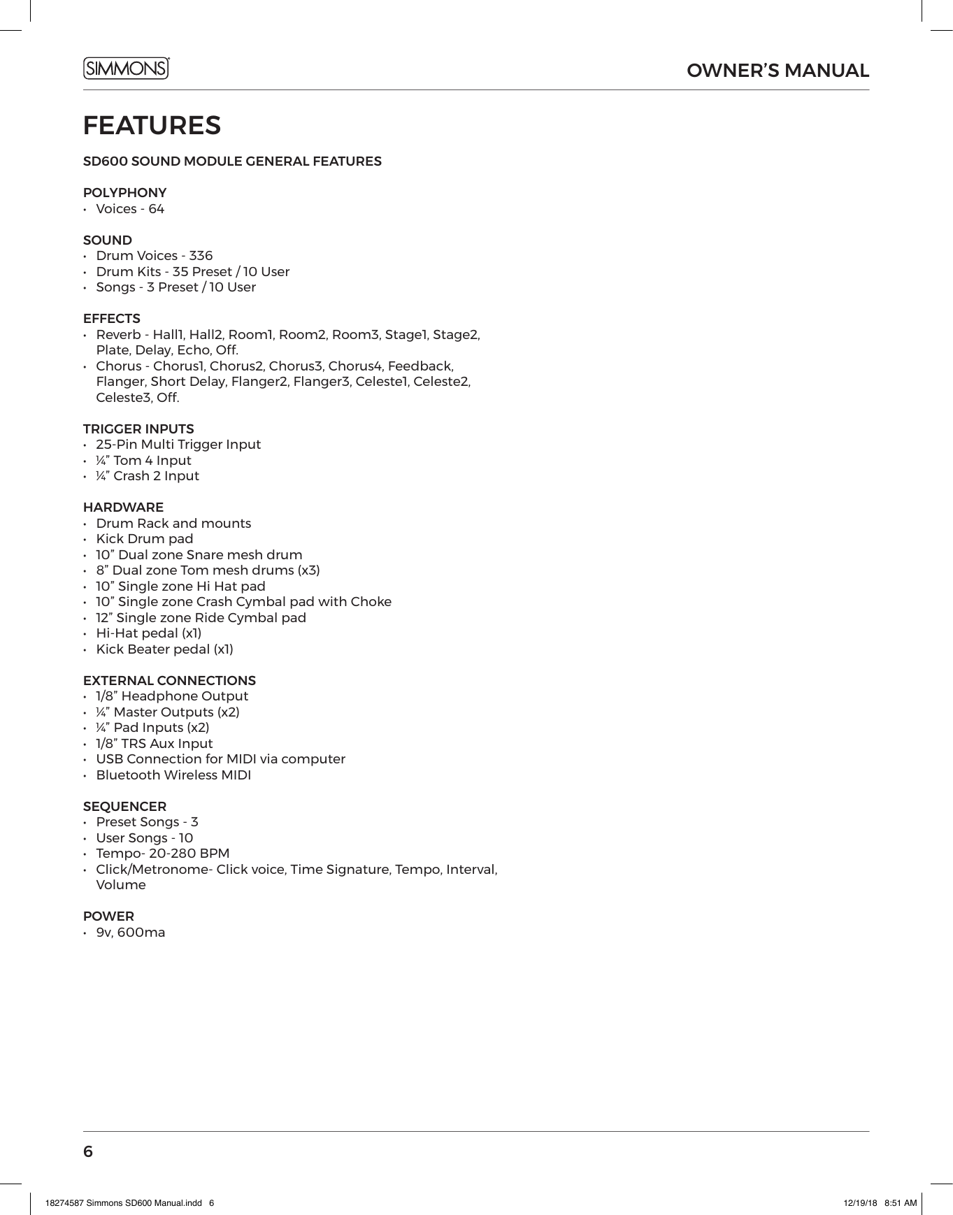 6OWNER’S MANUALFEATURESSD600 SOUND MODULE GENERAL FEATURES POLYPHONY •  Voices - 64SOUND •   Drum Voices - 336 •  Drum Kits - 35 Preset / 10 User•  Songs - 3 Preset / 10 UserEFFECTS•  Reverb - Hall1, Hall2, Room1, Room2, Room3, Stage1, Stage2, Plate, Delay, Echo, Off.•  Chorus - Chorus1, Chorus2, Chorus3, Chorus4, Feedback, Flanger, Short Delay, Flanger2, Flanger3, Celeste1, Celeste2, Celeste3, Off.TRIGGER INPUTS•  25-Pin Multi Trigger Input•  ¼” Tom 4 Input•  ¼” Crash 2 Input HARDWARE•  Drum Rack and mounts•  Kick Drum pad•  10” Dual zone Snare mesh drum•  8” Dual zone Tom mesh drums (x3)•  10” Single zone Hi Hat pad•  10” Single zone Crash Cymbal pad with Choke•  12” Single zone Ride Cymbal pad•  Hi-Hat pedal (x1)•  Kick Beater pedal (x1)EXTERNAL CONNECTIONS•  1/8” Headphone Output•  ¼” Master Outputs (x2)•  ¼” Pad Inputs (x2)•  1/8” TRS Aux Input•  USB Connection for MIDI via computer•  Bluetooth Wireless MIDISEQUENCER•  Preset Songs - 3•  User Songs - 10•  Tempo- 20-280 BPM•  Click/Metronome- Click voice, Time Signature, Tempo, Interval, VolumePOWER•  9v, 600ma18274587 Simmons SD600 Manual.indd   6 12/19/18   8:51 AM