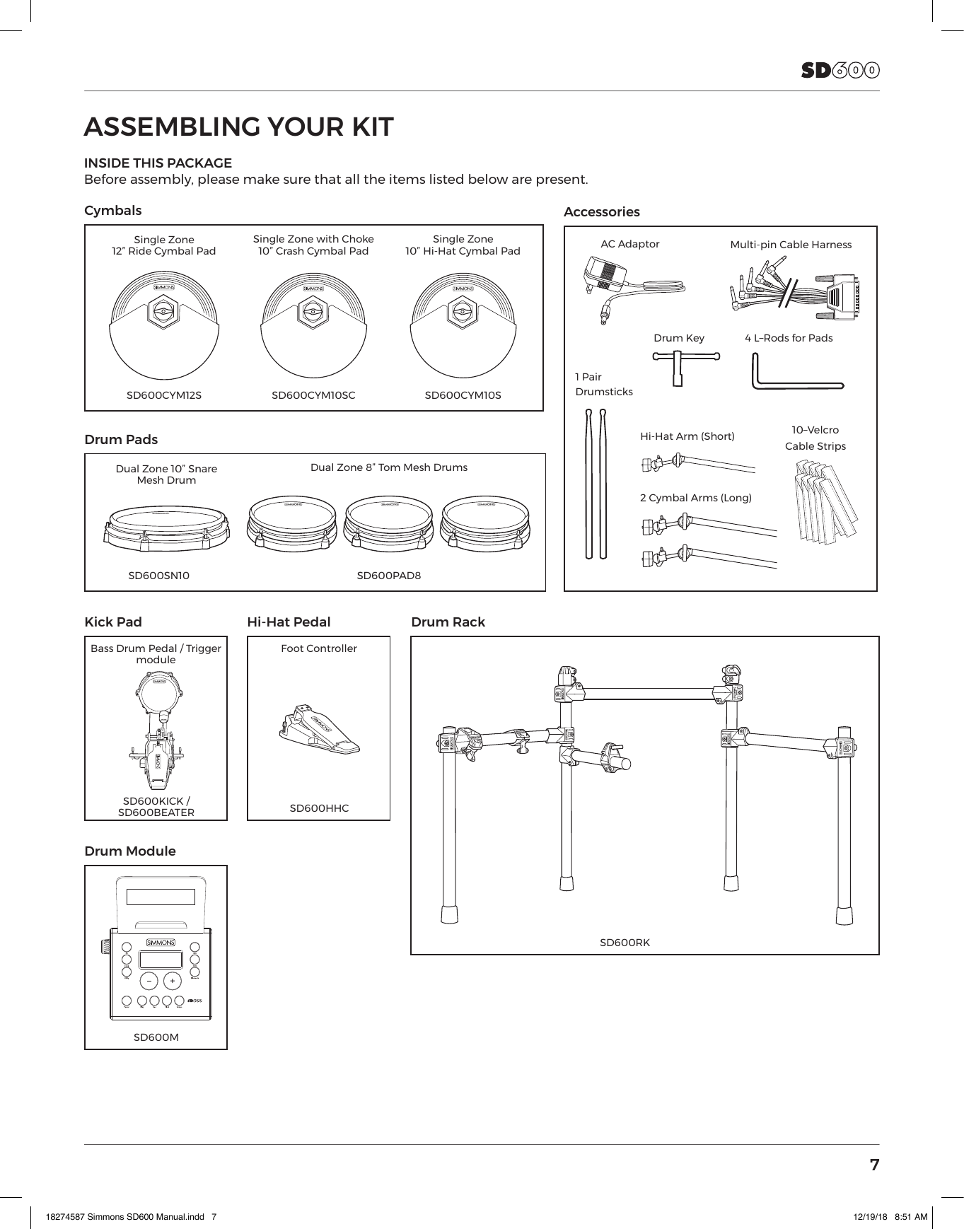 7ASSEMBLING YOUR KITINSIDE THIS PACKAGEBefore assembly, please make sure that all the items listed below are present.Cymbals Drum RackAccessoriesKick PadBass Drum Pedal / Trigger moduleSD600KICK / SD600BEATERDrum ModuleSD600MHi-Hat PedalFoot ControllerSD600HHCHi-Hat Arm (Short)2 Cymbal Arms (Long)Multi-pin Cable Harness1 Pair  DrumsticksAC Adaptor4 L–Rods for Pads10–VelcroCable StripsDrum KeySingle Zone 12” Ride Cymbal PadSD600CYM12SDrum PadsDual Zone 10” Snare  Mesh DrumDual Zone 8” Tom Mesh Drums SD600PAD8SD600SN10Single Zone with Choke 10” Crash Cymbal PadSD600CYM10SCSingle Zone 10” Hi-Hat Cymbal PadSD600CYM10SSD600RK18274587 Simmons SD600 Manual.indd   7 12/19/18   8:51 AM