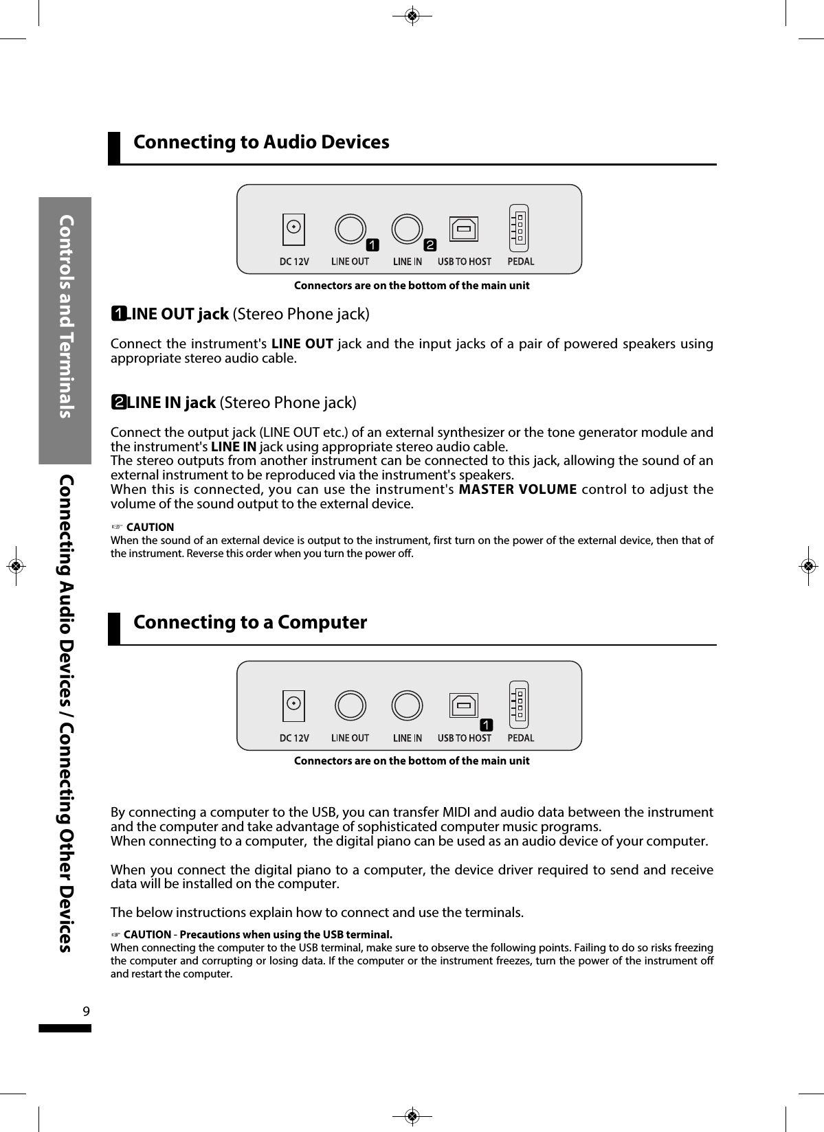 Controls and Terminals Connecting Audio Devices / Connecting Other Devices9qLINE OUT jack (Stereo Phone jack)Connect the instrument&apos;s LINE OUT jack and the input jacks of a pair of powered speakers usingappropriate stereo audio cable. wLINE IN jack (Stereo Phone jack)Connect the output jack (LINE OUT etc.) of an external synthesizer or the tone generator module andthe instrument&apos;s LINE IN jack using appropriate stereo audio cable.The stereo outputs from another instrument can be connected to this jack, allowing the sound of anexternal instrument to be reproduced via the instrument&apos;s speakers.When this is connected, you can use the instrument&apos;s MASTER VOLUME control to adjust thevolume of the sound output to the external device. ☞CAUTIONWhen the sound of an external device is output to the instrument, first turn on the power of the external device, then that ofthe instrument. Reverse this order when you turn the power off.qwBy connecting a computer to the USB, you can transfer MIDI and audio data between the instrumentand the computer and take advantage of sophisticated computer music programs. When connecting to a computer,  the digital piano can be used as an audio device of your computer.When you connect the digital piano to a computer, the device driver required to send and receivedata will be installed on the computer.The below instructions explain how to connect and use the terminals.☞CAUTION - Precautions when using the USB terminal.When connecting the computer to the USB terminal, make sure to observe the following points. Failing to do so risks freezingthe computer and corrupting or losing data. If the computer or the instrument freezes, turn the power of the instrument offand restart the computer.Connectors are on the bottom of the main unitqConnectors are on the bottom of the main unitConnecting to Audio DevicesConnecting to a Computer