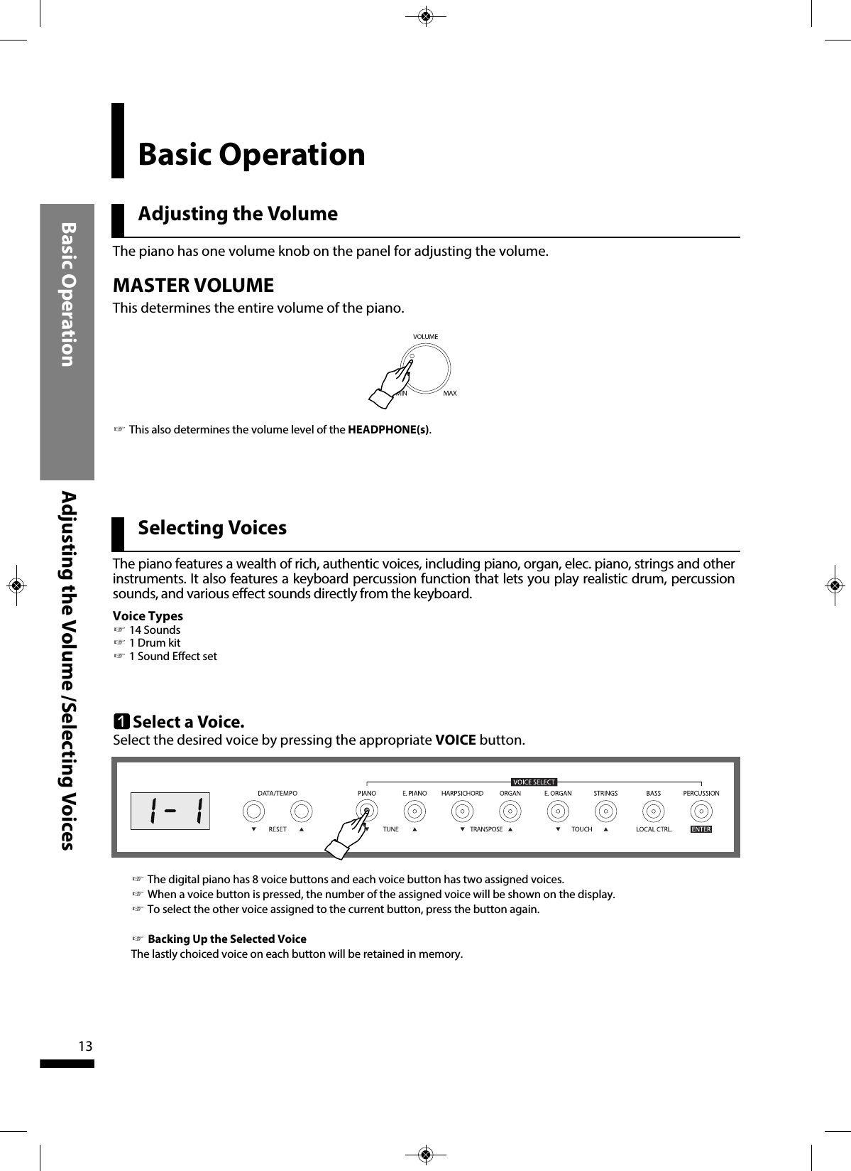 Adjusting the VolumeBasic OperationBasic Operation Adjusting the Volume /Selecting Voices13Selecting Voices qSelect a Voice.Select the desired voice by pressing the appropriate VOICE button.☞The digital piano has 8 voice buttons and each voice button has two assigned voices.  ☞When a voice button is pressed, the number of the assigned voice will be shown on the display.☞To select the other voice assigned to the current button, press the button again.☞Backing Up the Selected VoiceThe lastly choiced voice on each button will be retained in memory.The piano has one volume knob on the panel for adjusting the volume.MASTER VOLUMEThis determines the entire volume of the piano.☞This also determines the volume level of the HEADPHONE(s).The piano features a wealth of rich, authentic voices, including piano, organ, elec. piano, strings and otherinstruments. It also features a keyboard percussion function that lets you play realistic drum, percussionsounds, and various effect sounds directly from the keyboard.Voice Types☞14 Sounds ☞1 Drum kit☞1 Sound Effect set