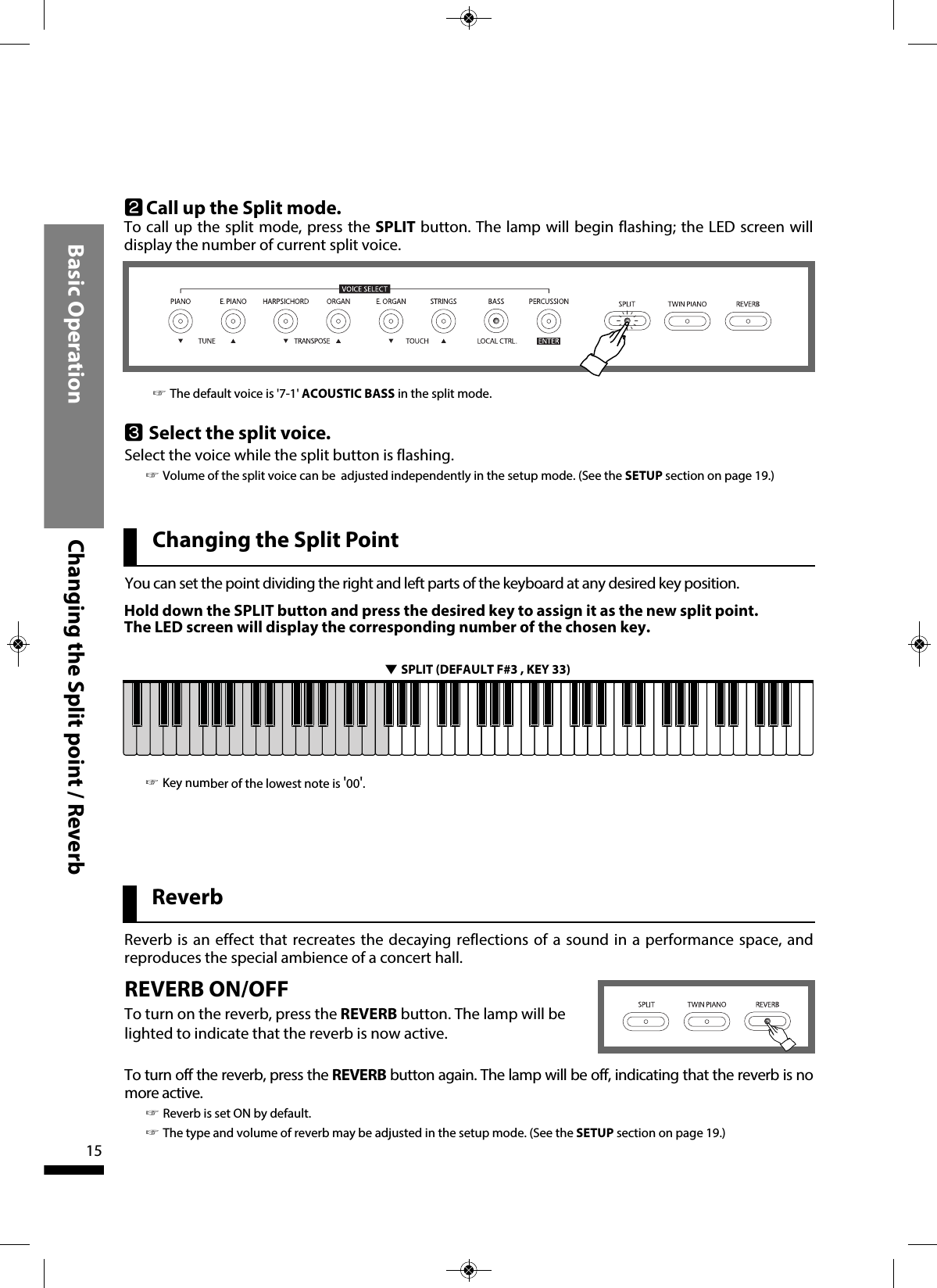 You can set the point dividing the right and left parts of the keyboard at any desired key position.Hold down the SPLIT button and press the desired key to assign it as the new split point. The LED screen will display the corresponding number of the chosen key.▼SPLIT (DEFAULT F#3 , KEY 33)Basic Operation Changing the Split point / Reverb15Changing the Split PointReverbReverb is an effect that recreates the decaying reflections of a sound in a performance space, andreproduces the special ambience of a concert hall.REVERB ON/OFFTo turn on the reverb, press the REVERB button. The lamp will belighted to indicate that the reverb is now active.To turn off the reverb, press the REVERB button again. The lamp will be off, indicating that the reverb is nomore active.☞Reverb is set ON by default.☞The type and volume of reverb may be adjusted in the setup mode. (See the SETUP section on page 19.)wCall up the Split mode. To call up the split mode, press the SPLIT button. The lamp will begin flashing; the LED screen willdisplay the number of current split voice.eSelect the split voice.Select the voice while the split button is flashing.☞Volume of the split voice can be  adjusted independently in the setup mode. (See the SETUP section on page 19.)☞Key number of the lowest note is &apos;00&apos;. ☞The default voice is &apos;7-1&apos; ACOUSTIC BASS in the split mode.