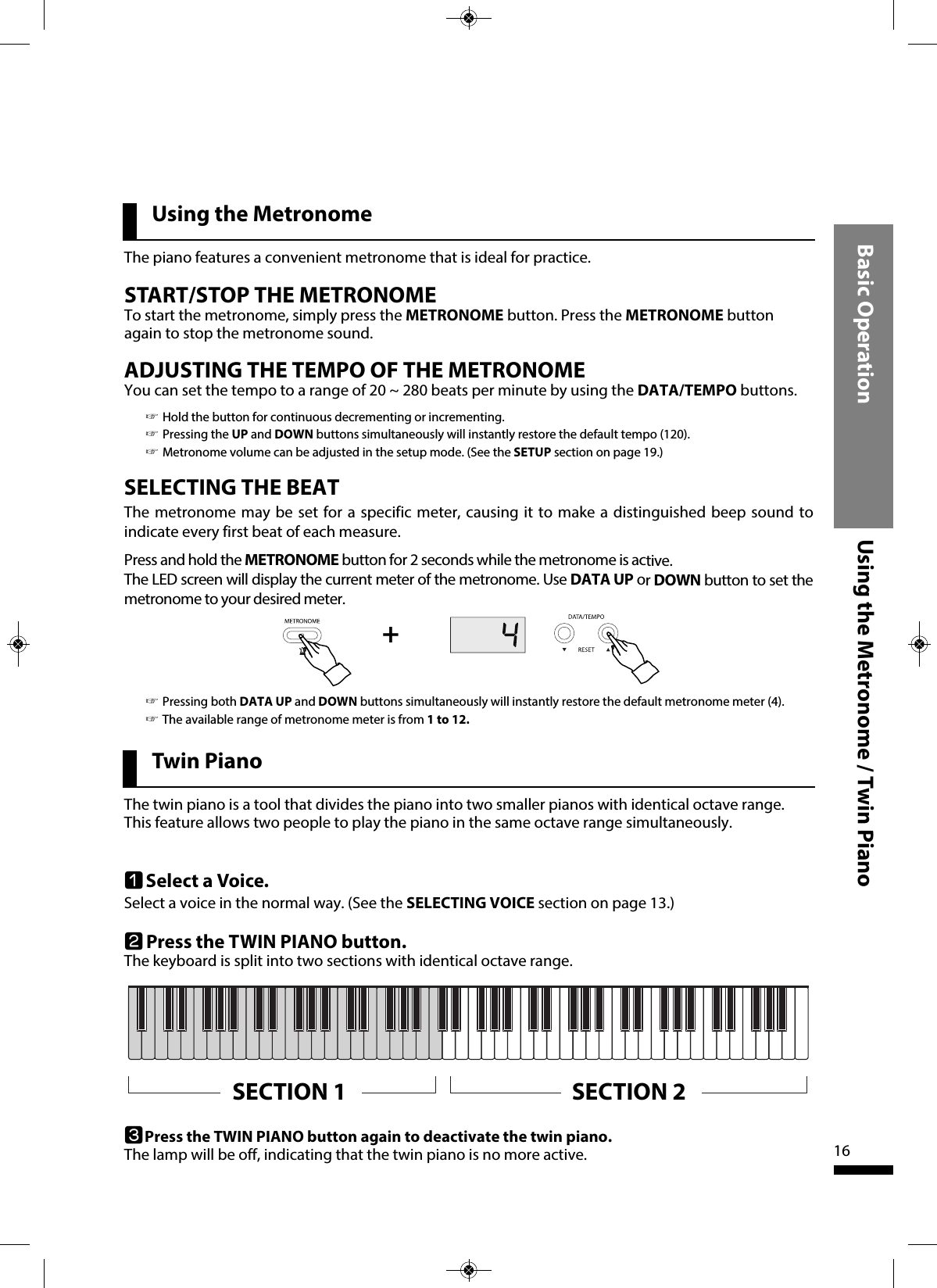 Basic Operation Using the Metronome / Twin Piano16SELECTING THE BEATThe metronome may be set for a specific meter, causing it to make a distinguished beep sound toindicate every first beat of each measure.Press and hold the METRONOME button for 2 seconds while the metronome is active.The LED screen will display the current meter of the metronome. Use DATA UP or DOWN button to set themetronome to your desired meter.☞Pressing both DATA UP and DOWN buttons simultaneously will instantly restore the default metronome meter (4).☞The available range of metronome meter is from 1 to 12.Using the MetronomeSTART/STOP THE METRONOMETo start the metronome, simply press the METRONOME button. Press the METRONOME buttonagain to stop the metronome sound.The piano features a convenient metronome that is ideal for practice.+Twin PianoThe twin piano is a tool that divides the piano into two smaller pianos with identical octave range.This feature allows two people to play the piano in the same octave range simultaneously.qSelect a Voice.Select a voice in the normal way. (See the SELECTING VOICE section on page 13.)wPress the TWIN PIANO button.The keyboard is split into two sections with identical octave range.ADJUSTING THE TEMPO OF THE METRONOMEYou can set the tempo to a range of 20 ~ 280 beats per minute by using the DATA/TEMPO buttons.☞Hold the button for continuous decrementing or incrementing.☞Pressing the UP and DOWN buttons simultaneously will instantly restore the default tempo (120).☞Metronome volume can be adjusted in the setup mode. (See the SETUP section on page 19.)SECTION 1 SECTION 2ePress the TWIN PIANO button again to deactivate the twin piano.The lamp will be off, indicating that the twin piano is no more active.