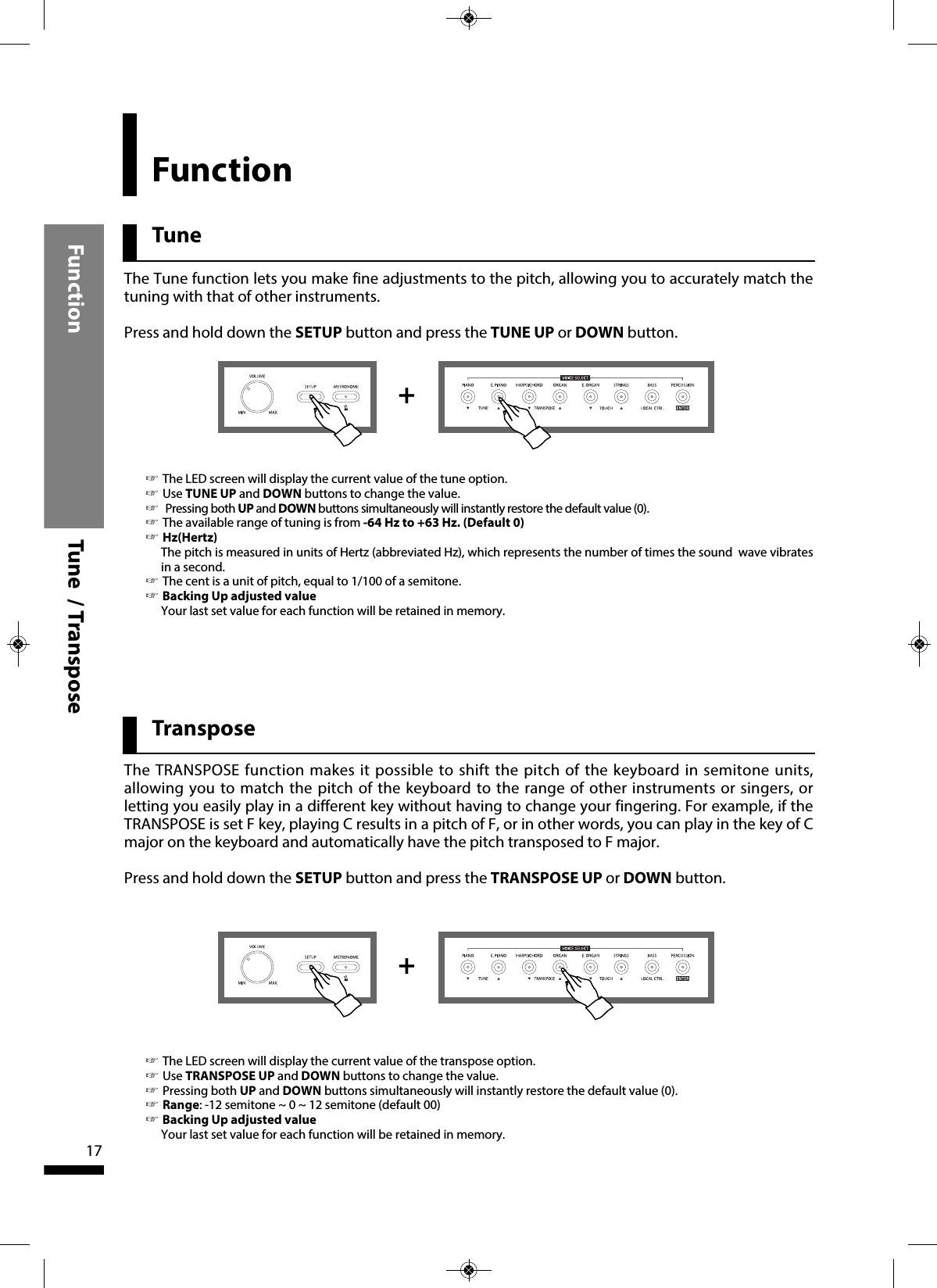 TuneFunction TransposeFunction  Tune  / Transpose17++The Tune function lets you make fine adjustments to the pitch, allowing you to accurately match thetuning with that of other instruments.Press and hold down the SETUP button and press the TUNE UP or DOWN button. ☞The LED screen will display the current value of the tune option.☞Use TUNE UP and DOWN buttons to change the value.☞Pressing both UP and DOWN buttons simultaneously will instantly restore the default value (0).☞The available range of tuning is from -64 Hz to +63 Hz. (Default 0)☞Hz(Hertz)The pitch is measured in units of Hertz (abbreviated Hz), which represents the number of times the sound  wave vibratesin a second.☞The cent is a unit of pitch, equal to 1/100 of a semitone.☞Backing Up adjusted valueYour last set value for each function will be retained in memory.The TRANSPOSE function makes it possible to shift the pitch of the keyboard in semitone units,allowing you to match the pitch of the keyboard to the range of other instruments or singers, orletting you easily play in a different key without having to change your fingering. For example, if theTRANSPOSE is set F key, playing C results in a pitch of F, or in other words, you can play in the key of Cmajor on the keyboard and automatically have the pitch transposed to F major.Press and hold down the SETUP button and press the TRANSPOSE UP or DOWN button.☞The LED screen will display the current value of the transpose option.☞Use TRANSPOSE UP and DOWN buttons to change the value.☞Pressing both UP and DOWN buttons simultaneously will instantly restore the default value (0).☞Range: -12 semitone ~ 0 ~ 12 semitone (default 00)☞Backing Up adjusted valueYour last set value for each function will be retained in memory.