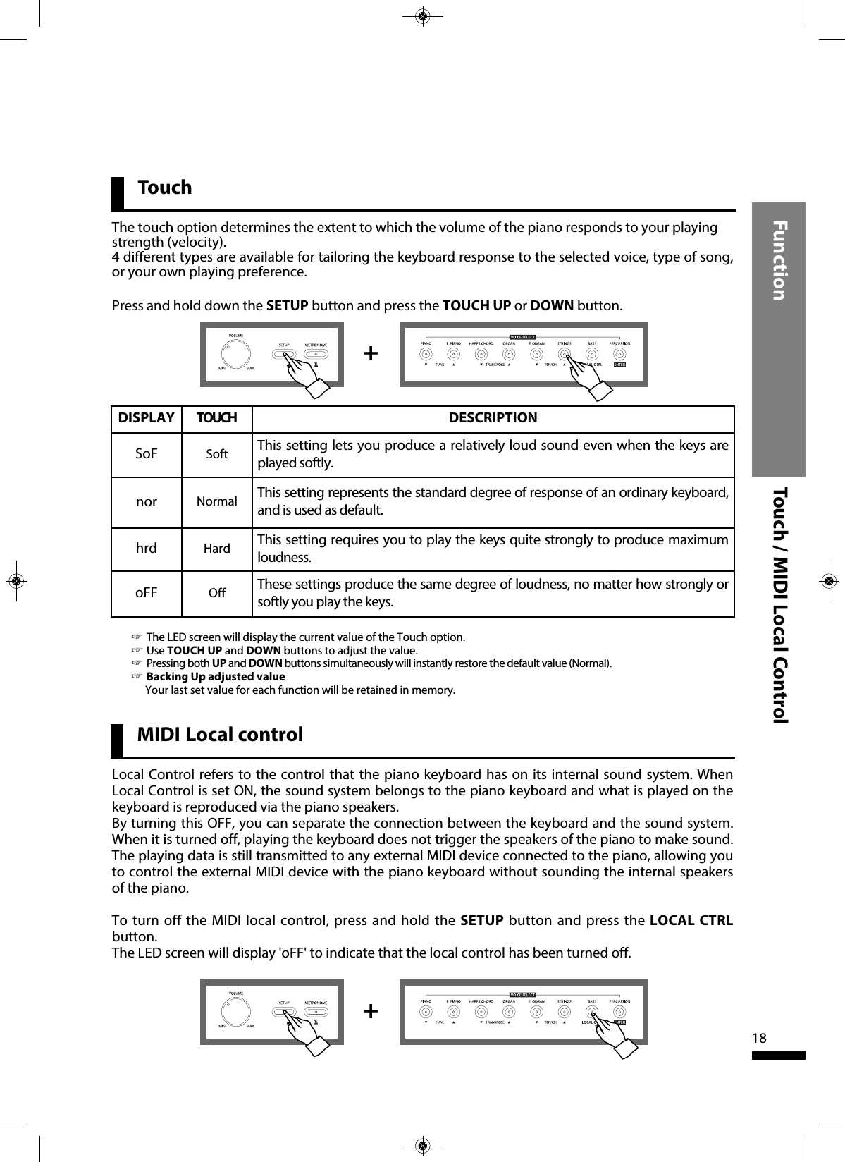 ++Function Touch / MIDI Local Control18Touch☞The LED screen will display the current value of the Touch option.☞Use TOUCH UP and DOWN buttons to adjust the value.☞Pressing both UP and DOWN buttons simultaneously will instantly restore the default value (Normal).☞Backing Up adjusted valueYour last set value for each function will be retained in memory.DISPLAY TOUCH DESCRIPTIONSoF Soft This setting lets you produce a relatively loud sound even when the keys areplayed softly.nor Normal This setting represents the standard degree of response of an ordinary keyboard,and is used as default.hrd Hard This setting requires you to play the keys quite strongly to produce maximumloudness.oFF Off  These settings produce the same degree of loudness, no matter how strongly orsoftly you play the keys.Local Control refers to the control that the piano keyboard has on its internal sound system. WhenLocal Control is set ON, the sound system belongs to the piano keyboard and what is played on thekeyboard is reproduced via the piano speakers.By turning this OFF, you can separate the connection between the keyboard and the sound system.When it is turned off, playing the keyboard does not trigger the speakers of the piano to make sound.The playing data is still transmitted to any external MIDI device connected to the piano, allowing youto control the external MIDI device with the piano keyboard without sounding the internal speakersof the piano.To turn off the MIDI local control, press and hold the SETUP button and press the LOCAL CTRLbutton. The LED screen will display &apos;oFF&apos; to indicate that the local control has been turned off.MIDI Local controlThe touch option determines the extent to which the volume of the piano responds to your playingstrength (velocity). 4 different types are available for tailoring the keyboard response to the selected voice, type of song,or your own playing preference.Press and hold down the SETUP button and press the TOUCH UP or DOWN button. 