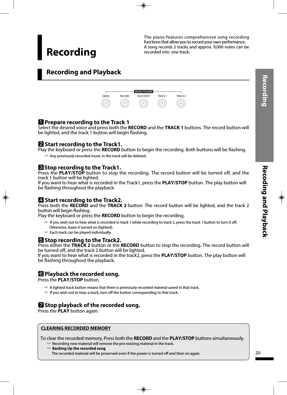 Recording Recoding and Playback20Recording and PlaybackRecordingThe piano features comprehensive song recordingfunctions that allow you to record your own performance.A song records 2 tracks and approx. 9,000 notes can berecorded into  one track.wStart recording to the Track1.Play the keyboard or press the RECORD button to begin the recording. Both buttons will be flashing.☞Any previously recorded music in the track will be deleted.eStop recording to the Track1.Press the PLAY/STOP button to stop the recording. The record button will be turned off, and thetrack 1 button will be lighted. If you want to hear what is recorded in the Track1, press the PLAY/STOP button. The play button willbe flashing throughout the playback.qPrepare recording to the Track 1Select the desired voice and press both the RECORD and the TRACK 1 buttons. The record button willbe lighted, and the track 1 button will begin flashing.rStart recording to the Track2.Press both the RECORD and the TRACK 2 button. The record button will be lighted, and the track 2button will begin flashing. Play the keyboard or press the RECORD button to begin the recording.  ☞If you wish not to hear what is recorded in track 1 while recording to track 2, press the track 1 button to turn it off.Otherwise, leave it turned on (lighted).☞Each track can be played individually. yPlayback the recorded song.Press the PLAY/STOP button.  ☞A lighted track button means that there is previously recorded material saved in that track.☞If you wish not to hear a track, turn off the button corresponding to that track.uStop playback of the recorded song.Press the PLAY button again. CLEARING RECORDED MEMORYTo clear the recorded memory, Press both the RECORD and the PLAY/STOP buttons simultaneously. ☞Recording new material will remove the pre-existing material in the track.☞Backing Up the recorded songThe recorded material will be preserved even if the power is turned off and then on again.tStop recording to the Track2.Press either the TRACK 2 button or the RECORD button to stop the recording. The record button willbe turned off, and the track 2 button will be lighted.If you want to hear what is recorded in the track2, press the PLAY/STOP button. The play button willbe flashing throughout the playback.