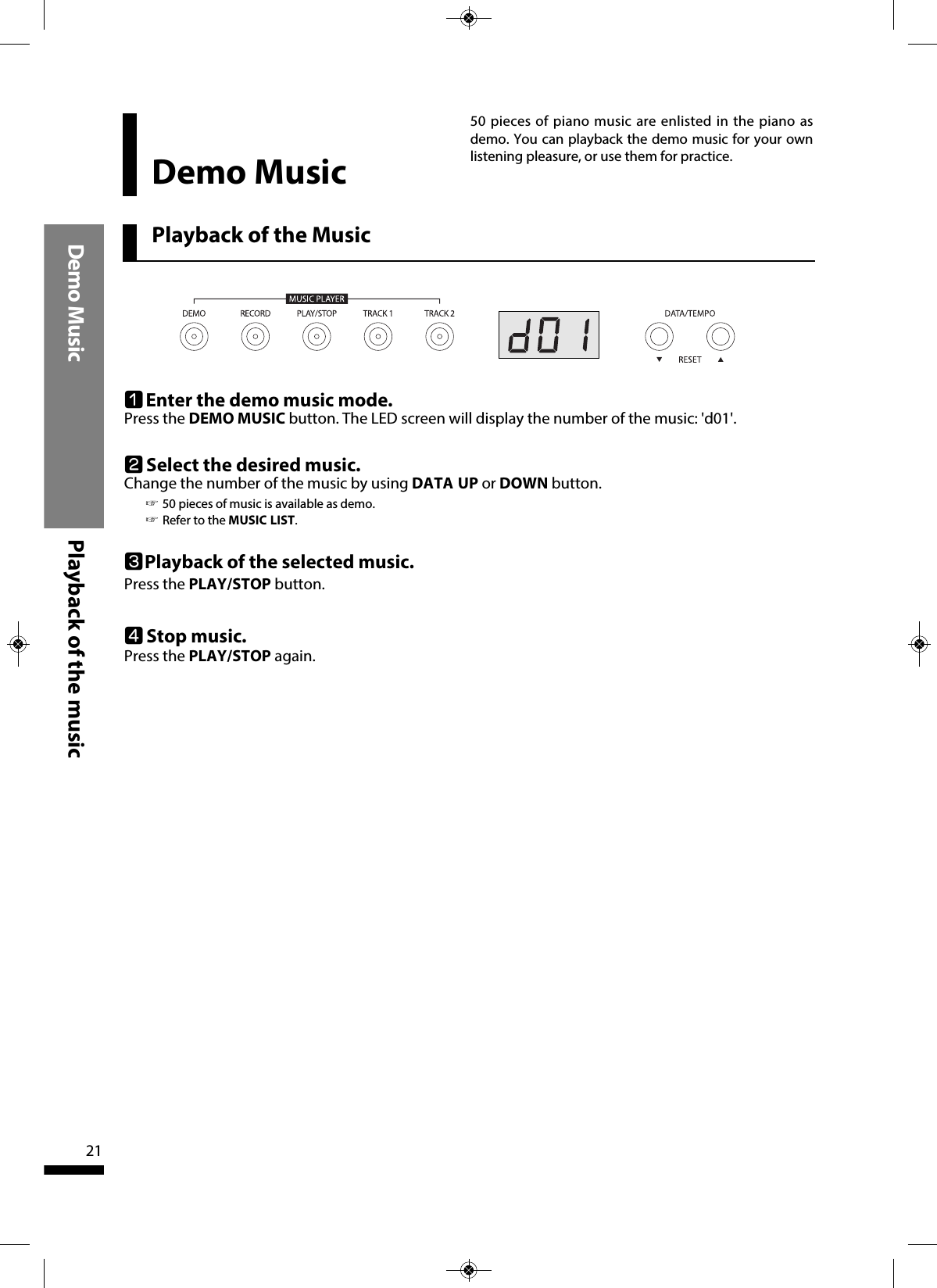 Playback of the Music50 pieces of piano music are enlisted in the piano asdemo. You can playback the demo music for your ownlistening pleasure, or use them for practice.Demo Music Playback of the music 21Demo MusicqEnter the demo music mode.Press the DEMO MUSIC button. The LED screen will display the number of the music: &apos;d01&apos;. wSelect the desired music.Change the number of the music by using DATA UP or DOWN button. rStop music.Press the PLAY/STOP again.  ePlayback of the selected music.Press the PLAY/STOP button. ☞50 pieces of music is available as demo.☞Refer to the MUSIC LIST.