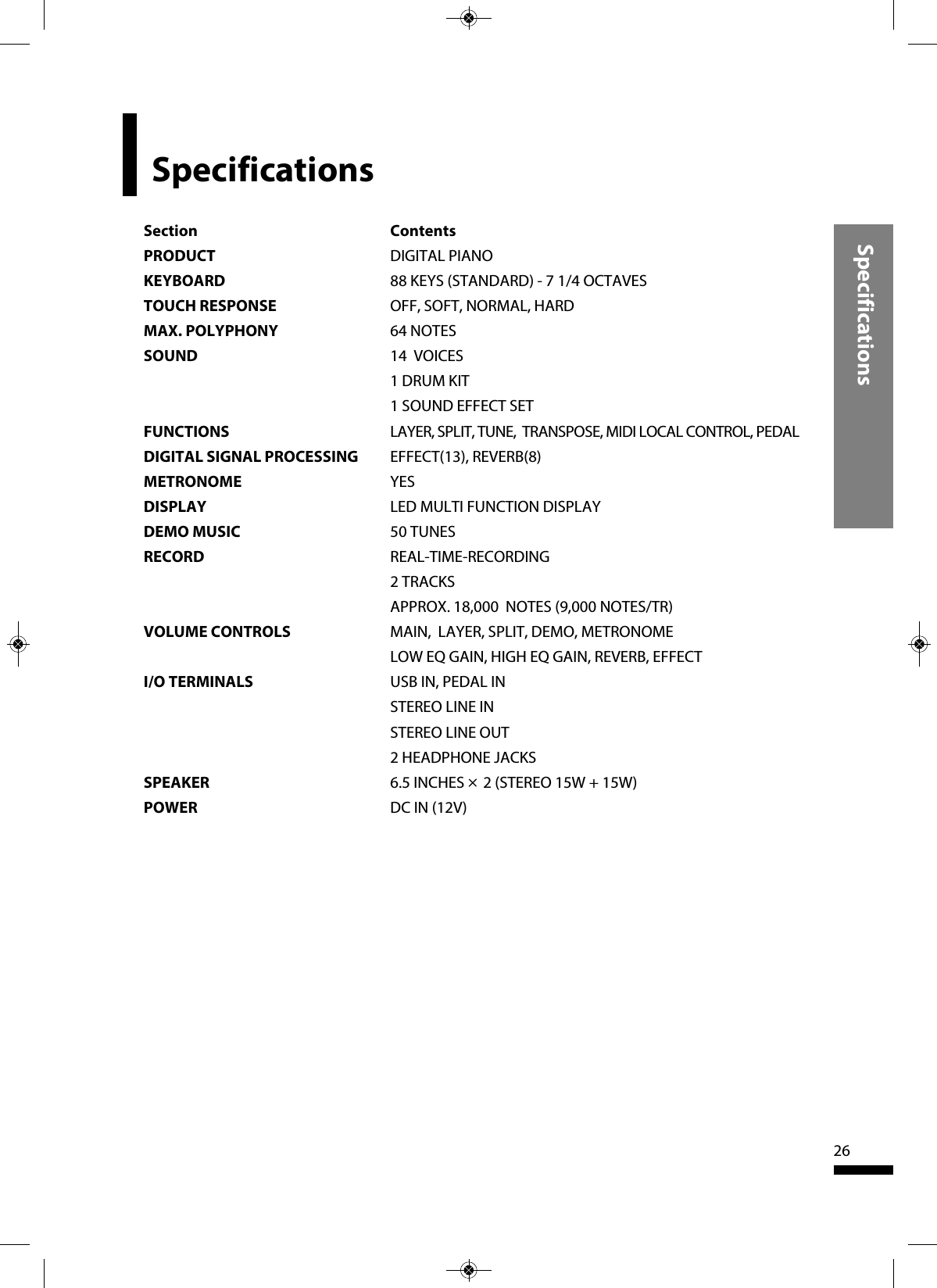 Specifications26SpecificationsSection ContentsPRODUCT DIGITAL PIANOKEYBOARD 88 KEYS (STANDARD) - 7 1/4 OCTAVES TOUCH RESPONSE OFF, SOFT, NORMAL, HARDMAX. POLYPHONY 64 NOTESSOUND 14  VOICES1 DRUM KIT1 SOUND EFFECT SETFUNCTIONS LAYER, SPLIT, TUNE,  TRANSPOSE, MIDI LOCAL CONTROL, PEDALDIGITAL SIGNAL PROCESSING EFFECT(13), REVERB(8)METRONOME YESDISPLAY LED MULTI FUNCTION DISPLAYDEMO MUSIC 50 TUNESRECORD REAL-TIME-RECORDING2 TRACKSAPPROX. 18,000  NOTES (9,000 NOTES/TR)VOLUME CONTROLS MAIN,  LAYER, SPLIT, DEMO, METRONOMELOW EQ GAIN, HIGH EQ GAIN, REVERB, EFFECTI/O TERMINALS USB IN, PEDAL INSTEREO LINE INSTEREO LINE OUT2 HEADPHONE JACKSSPEAKER 6.5 INCHES ×2 (STEREO 15W + 15W)POWER DC IN (12V)