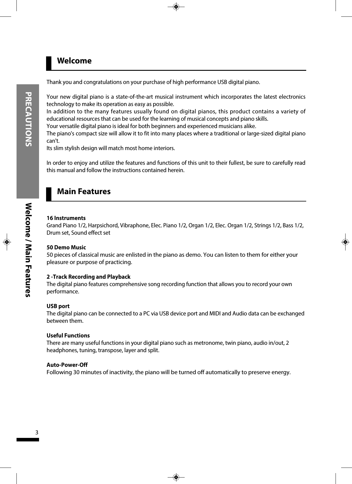 3WelcomePRECAUTIONS Welcome / Main FeaturesThank you and congratulations on your purchase of high performance USB digital piano. Your new digital piano is a state-of-the-art musical instrument which incorporates the latest electronicstechnology to make its operation as easy as possible.In addition to the many features usually found on digital pianos, this product contains a variety ofeducational resources that can be used for the learning of musical concepts and piano skills.Your versatile digital piano is ideal for both beginners and experienced musicians alike.The piano&apos;s compact size will allow it to fit into many places where a traditional or large-sized digital pianocan&apos;t.Its slim stylish design will match most home interiors.In order to enjoy and utilize the features and functions of this unit to their fullest, be sure to carefully readthis manual and follow the instructions contained herein.Main Features16 InstrumentsGrand Piano 1/2, Harpsichord, Vibraphone, Elec. Piano 1/2, Organ 1/2, Elec. Organ 1/2, Strings 1/2, Bass 1/2,Drum set, Sound effect set50 Demo Music 50 pieces of classical music are enlisted in the piano as demo. You can listen to them for either yourpleasure or purpose of practicing.2 -Track Recording and PlaybackThe digital piano features comprehensive song recording function that allows you to record your ownperformance.USB portThe digital piano can be connected to a PC via USB device port and MIDI and Audio data can be exchangedbetween them. Useful FunctionsThere are many useful functions in your digital piano such as metronome, twin piano, audio in/out, 2headphones, tuning, transpose, layer and split.Auto-Power-Off Following 30 minutes of inactivity, the piano will be turned off automatically to preserve energy.