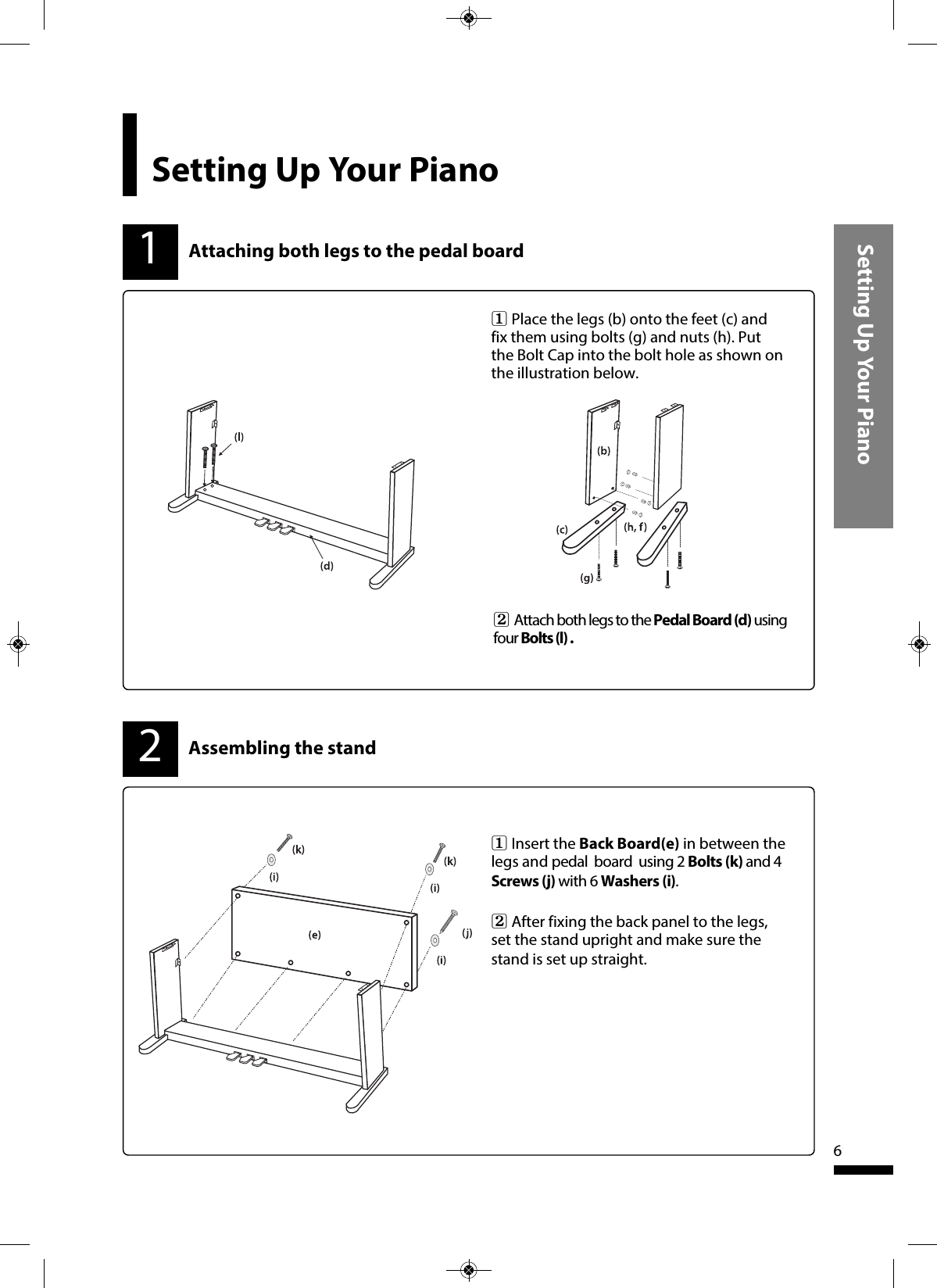 Setting Up Your Piano61Attaching both legs to the pedal boardAssembling the stand1   Place the legs (b) onto the feet (c) andfix them using bolts (g) and nuts (h). Putthe Bolt Cap into the bolt hole as shown onthe illustration below. 2   Attach both legs to the Pedal Board (d) usingfour Bolts (l) .21   Insert the Back Board(e) in between thelegs and pedal  board  using 2 Bolts (k) and 4Screws (j) with 6 Washers (i).2   After fixing the back panel to the legs,set the stand upright and make sure thestand is set up straight. Setting Up Your Piano