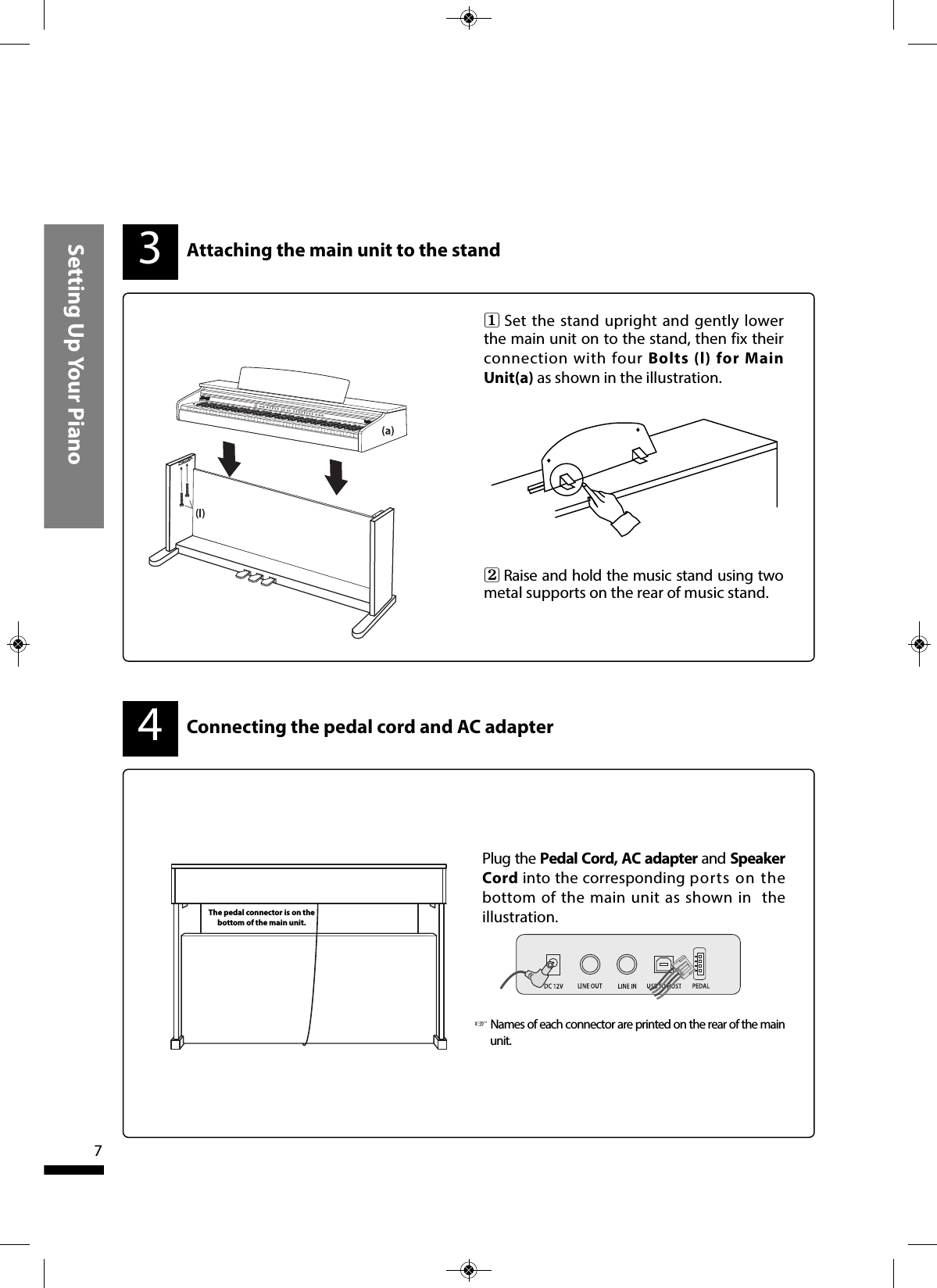 Setting Up Your Piano7Connecting the pedal cord and AC adapter4Plug the Pedal Cord, AC adapter and SpeakerCord into the corresponding ports on thebottom of the main unit as shown in theillustration.31  Set the stand upright and gently lowerthe main unit on to the stand, then fix theirconnection with four Bolts (l) for MainUnit(a) as shown in the illustration.2  Raise and hold the music stand using twometal supports on the rear of music stand.Attaching the main unit to the standThe pedal connector is on thebottom of the main unit.☞Names of each connector are printed on the rear of the mainunit. 