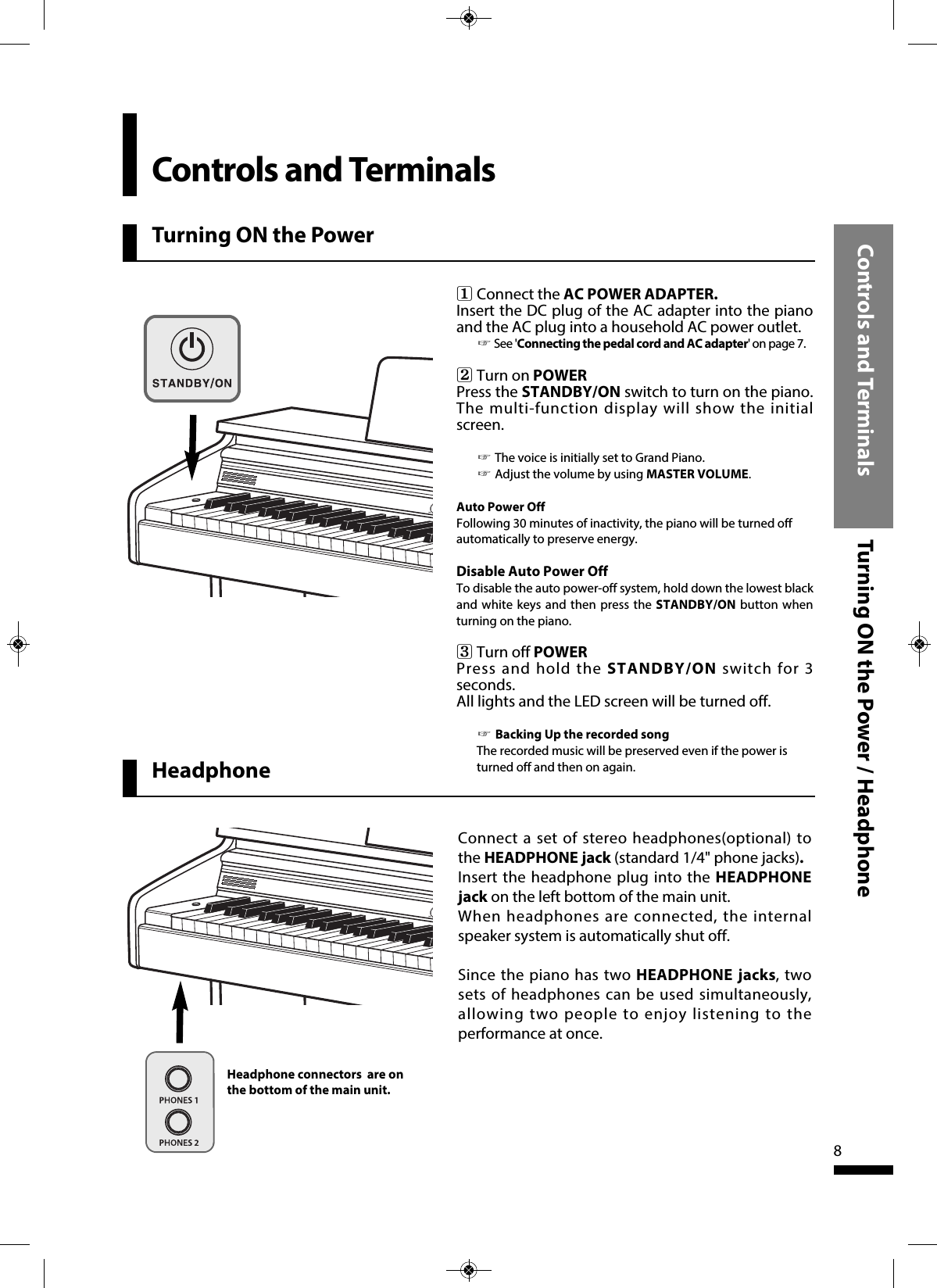 Turning ON the PowerControls and Terminals Turning ON the Power / Headphone8Connect a set of stereo headphones(optional) tothe HEADPHONE jack (standard 1/4&quot; phone jacks).Insert the headphone plug into the HEADPHONEjack on the left bottom of the main unit.When headphones are connected, the internalspeaker system is automatically shut off.Since the piano has two HEADPHONE jacks, twosets of headphones can be used simultaneously,allowing two people to enjoy listening to theperformance at once.1   Connect the AC POWER ADAPTER.Insert the DC plug of the AC adapter into the pianoand the AC plug into a household AC power outlet.☞See &apos;Connecting the pedal cord and AC adapter&apos;onpage7.2   Turn on POWERPress the STANDBY/ON switch to turn on the piano.The multi-function display will show the initialscreen. ☞The voice is initially set to Grand Piano.☞Adjust the volume by using MASTER VOLUME.Auto Power OffFollowing 30 minutes of inactivity, the piano will be turned offautomatically to preserve energy. Disable Auto Power Off To disable the auto power-off system, hold down the lowest blackand white keys and then press the STANDBY/ON button whenturning on the piano. 3   Turn off POWERPress and hold the STANDBY/ON switch for 3seconds.All lights and the LED screen will be turned off. ☞Backing Up the recorded songThe recorded music will be preserved even if the power isturned off and then on again.Controls and TerminalsHeadphone connectors are onthe bottom of the main unit.Headphone 