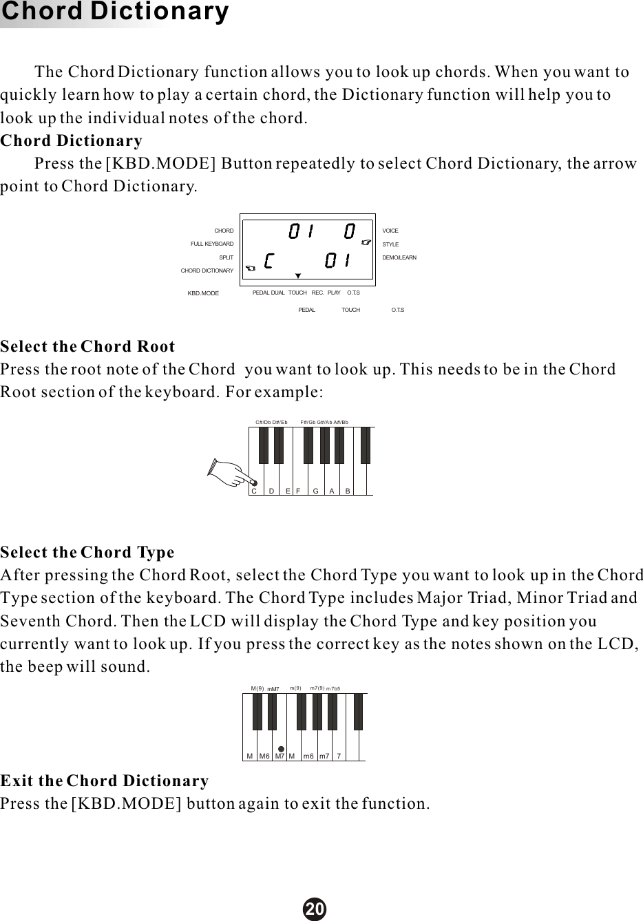 C       mM7       M7       M    DBC#/Db D#/EbEFF#/GbGG#/AbAA#/BbM6m(9)6m7(9)m7m7b5m7M(9)M        The Chord Dictionary function allows you to look up chords. When you want to quickly learn how to play a certain chord, the Dictionary function will help you to look up the individual notes of the chord.Chord Dictionary        Press the [KBD.MODE] Button repeatedly to select Chord Dictionary, the arrow point to Chord Dictionary.  Select the Chord RootPress the root note of the Chord  you want to look up. This needs to be in the Chord Root section of the keyboard. For example:Select the Chord TypeAfter pressing the Chord Root, select the Chord Type you want to look up in the Chord Type section of the keyboard. The Chord Type includes Major Triad, Minor Triad and Seventh Chord. Then the LCD will display the Chord Type and key position you currently want to look up. If you press the correct key as the notes shown on the LCD, the beep will sound. Exit the Chord DictionaryPress the [KBD.MODE] button again to exit the function.Chord DictionaryKBD.MODECHORDSPLITFULL KEYBOARDCHORD DICTIONARYSTYLEVOICEDEMO/LEARNPEDAL DUAL TOUCH REC. PLAY O.T.SPEDAL TOUCH O.T.S20