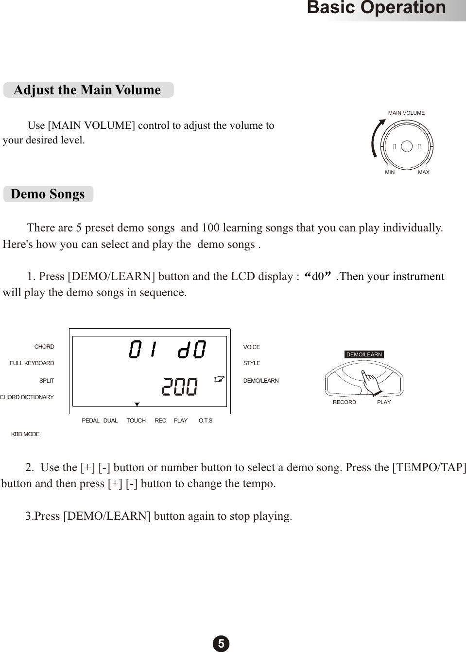          There are 5 preset demo songs  and 100 learning songs that you can play individually. Here&apos;s how you can select and play the  demo songs .        1. Press [DEMO/LEARN] button and the LCD display : play the demo songs in sequence.     d0 .Then your instrument will Demo SongsMAIN VOLUMEMIN MAX   Adjust the Main Volume         Use [MAIN VOLUME] control to adjust the volume to your desired level.        2.  Use the [+] [-] button or number button to select a demo song. Press the [TEMPO/TAP]button and then press [+] [-] button to change the tempo.         3.Press [DEMO/LEARN] button again to stop playing.CHORDSPLITFULL KEYBOARDCHORD DICTIONARYKBD.MODESTYLEVOICEDEMO/LEARNPEDAL DUAL TOUCH REC. PLAY O.T.SRECORD  PLAYDEMO/LEARNBasic Operation5