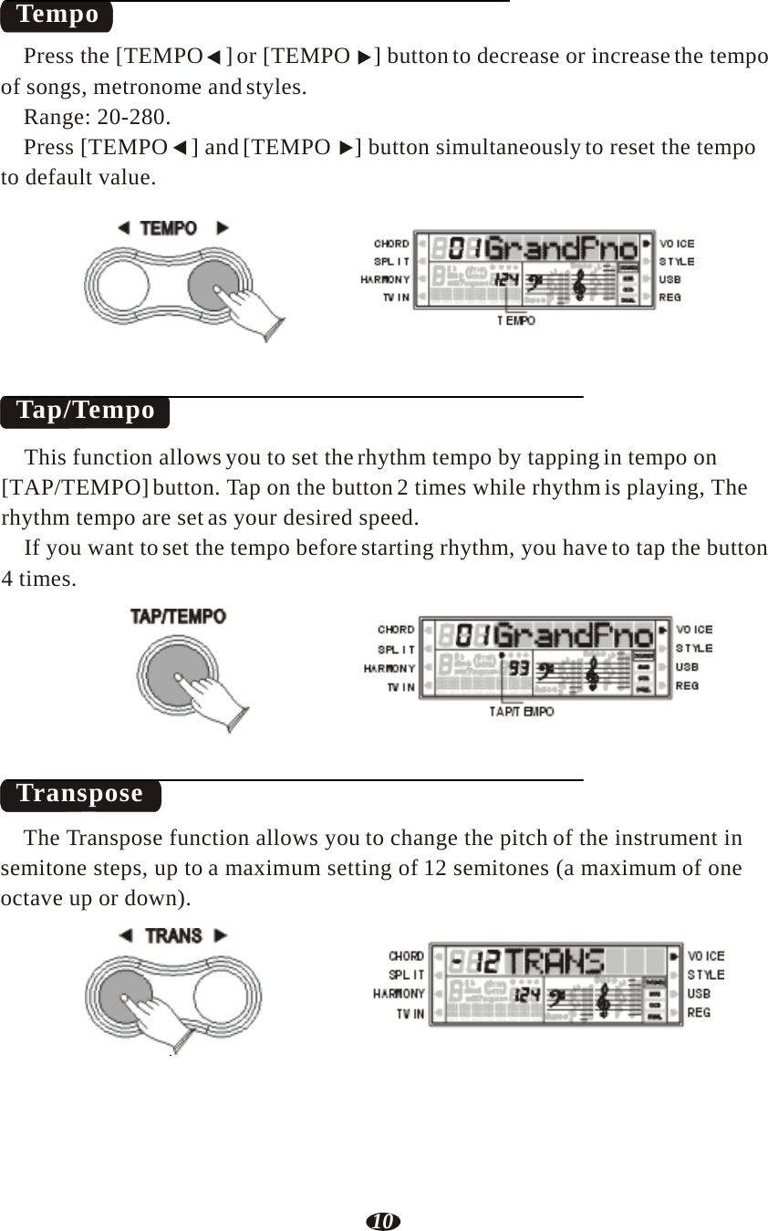 10   Tempo  Press the [TEMPO  ] or [TEMPO  ] button to decrease or increase the tempo of songs, metronome and styles. Range: 20-280. Press [TEMPO  ] and [TEMPO  ] button simultaneously to reset the tempo to default value.  TEMPO      Tap/Tempo     RHY1   RHY2   BASS   CRD1   CRD2    PAD    PHR1   PHR2 TEMPO  This function allows you to set the rhythm tempo by tapping in tempo on [TAP/TEMPO] button. Tap on the button 2 times while rhythm is playing, The rhythm tempo are set as your desired speed. If you want to set the tempo before starting rhythm, you have to tap the button 4 times.  TAP/TEMPO     RHY1   RHY2   BASS   CRD1   CRD2    PAD    PHR1   PHR2 TAP/TEMPO    Transpose  The Transpose function allows you to change the pitch of the instrument in semitone steps, up to a maximum setting of 12 semitones (a maximum of one octave up or down).  TRANS      RHY1   RHY2   BASS   CRD1   CRD2    PAD    PHR1   PHR2 