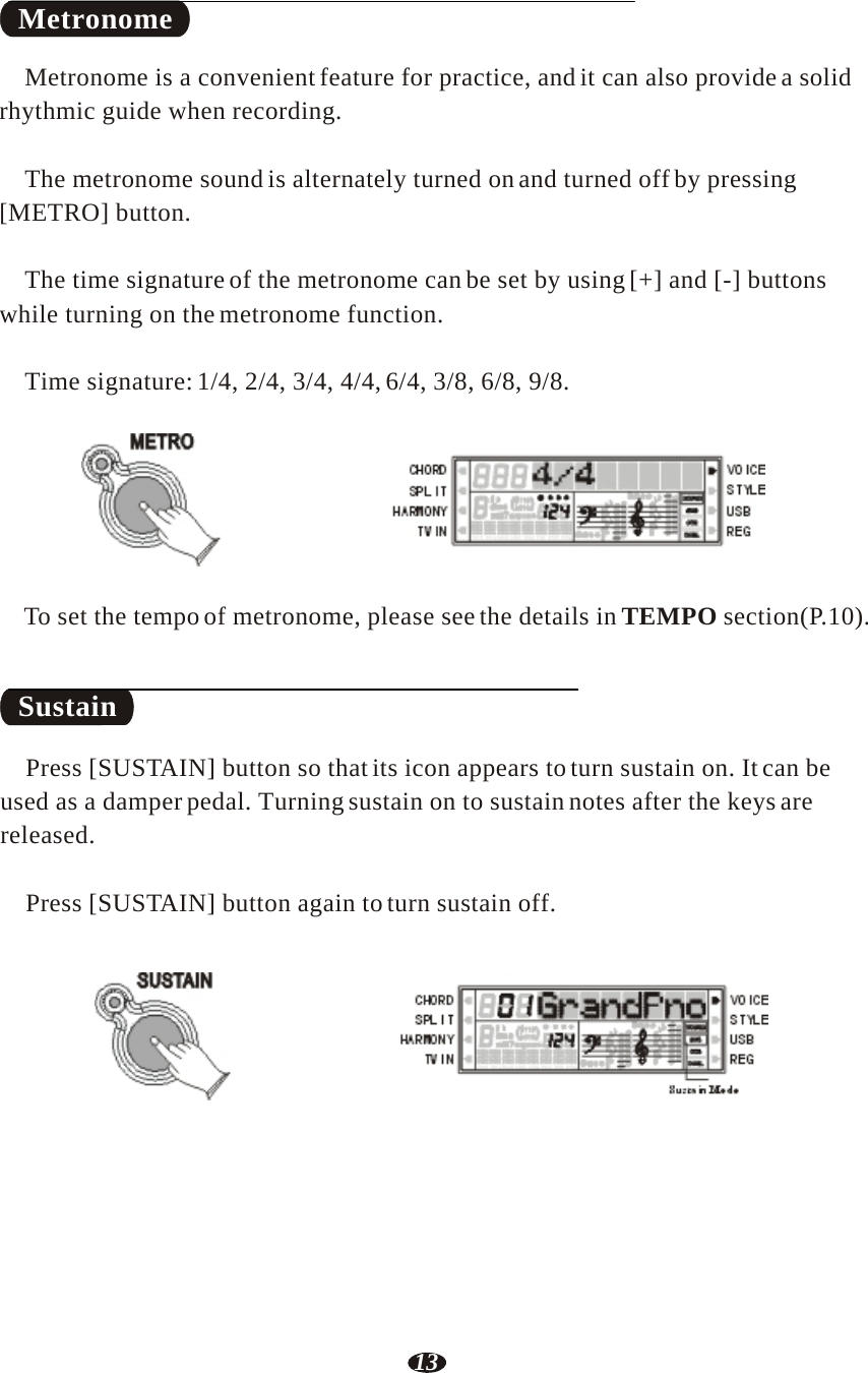 13   Metronome  Metronome is a convenient feature for practice, and it can also provide a solid rhythmic guide when recording.   The metronome sound is alternately turned on and turned off by pressing [METRO] button.   The time signature of the metronome can be set by using [+] and [-] buttons while turning on the metronome function.   Time signature: 1/4, 2/4, 3/4, 4/4, 6/4, 3/8, 6/8, 9/8.   METRO     RHY1   RHY2   BASS   CRD1   CRD2    PAD    PHR1   PHR2    To set the tempo of metronome, please see the details in TEMPO section(P.10).    Sustain  Press [SUSTAIN] button so that its icon appears to turn sustain on. It can be used as a damper pedal. Turning sustain on to sustain notes after the keys are released.   Press [SUSTAIN] button again to turn sustain off.   SUSTAIN    RHY1   RHY2   BASS   CRD1   CRD2    PAD    PHR1   PHR2  Sustain Mode 