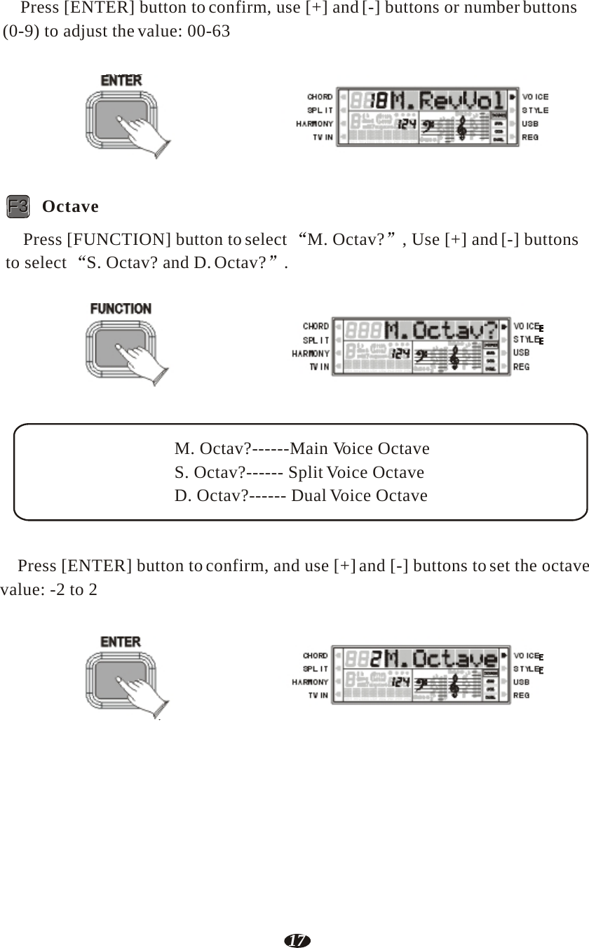 17  Press [ENTER] button to confirm, use [+] and [-] buttons or number buttons (0-9) to adjust the value: 00-63   ENTER    RHY1   RHY2   BASS   CRD1   CRD2    PAD    PHR1   PHR2     FF33   Octave  Press [FUNCTION] button to select  M. Octav?  , Use [+] and [-] buttons to select  S. Octav? and D. Octav?  .   FUNCTION    RHY1   RHY2   BASS   CRD1   CRD2    PAD    PHR1   PHR2     M. Octav?------Main Voice Octave S. Octav?------ Split Voice Octave D. Octav?------ Dual Voice Octave    Press [ENTER] button to confirm, and use [+] and [-] buttons to set the octave value: -2 to 2   ENTER    RHY1   RHY2   BASS   CRD1   CRD2    PAD    PHR1   PHR2 